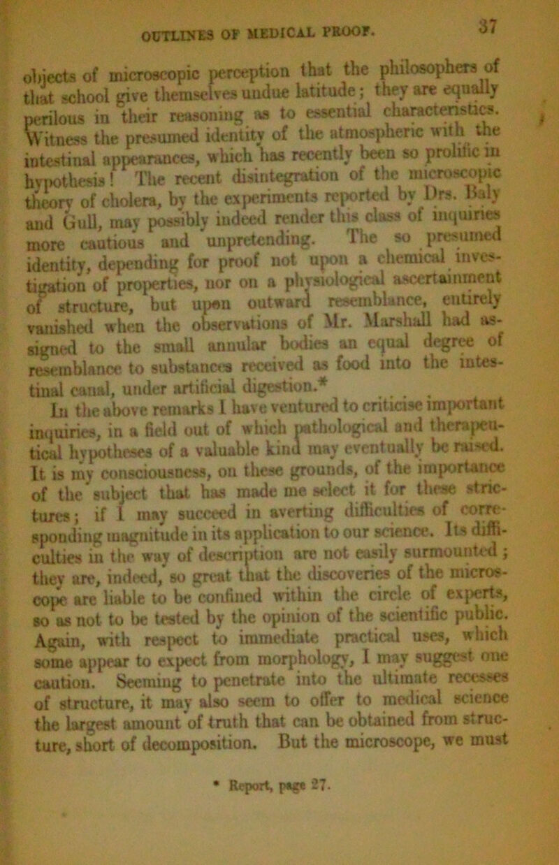 objects of microscopic perception that the philosophers of that school give themselves undue latitude ; they are equally perilous in their reasoning as to essential characteristics. Witness the presumed identity of the atmospheric with the intestinal appearances, which has recently been so proliiic in hypothesis! The recent disintegration of the microscopic theory of cholera, by the experiments reported by l)rs, Baly and Gull, may possibly iudeed render tins class of inquiries more cautious and unpretending. The so presumed identity, depending for proof not upon a chemical inves- tigation of properties, nor on a physiological ascertainment of structure, but open outward resemblance, entirely vanished when the observations of Mr. Marshall had as- signed to the small annular bodies an equal degree of resemblance to substances received as food into the intes- tinal canal, uuder artificial digestion.* In the above remarks L have ventured to criticise important inquiries, in a field out of which pathological and therapeu- tical hypotheses of a valuable kinu may eventually be raided. It is my consciousness, on these grounds, of the importance of the subject that has made me select it for these stric- tures ; if l may succeed in averting difficulties of corre- sponding magnitude in its application to our science. Its diffi- culties in the way of description are not easily surmounted ; they are, indeed, so great that the discoveries of the micros- cope are liable to be confined within the circle of exerts, so as not to be tested by the opinion of the scientific public. Again, with respect to immediate practical uses, a hich some appear to expect from morphology, I may suggest one caution. Seeming to penetrate into the ultimate recesses of structure, it may also seem to otrer to medical science the largest amount of truth that can be obtained from struc- ture, short of decomposition. But the microscope, we must • Report, page 27.