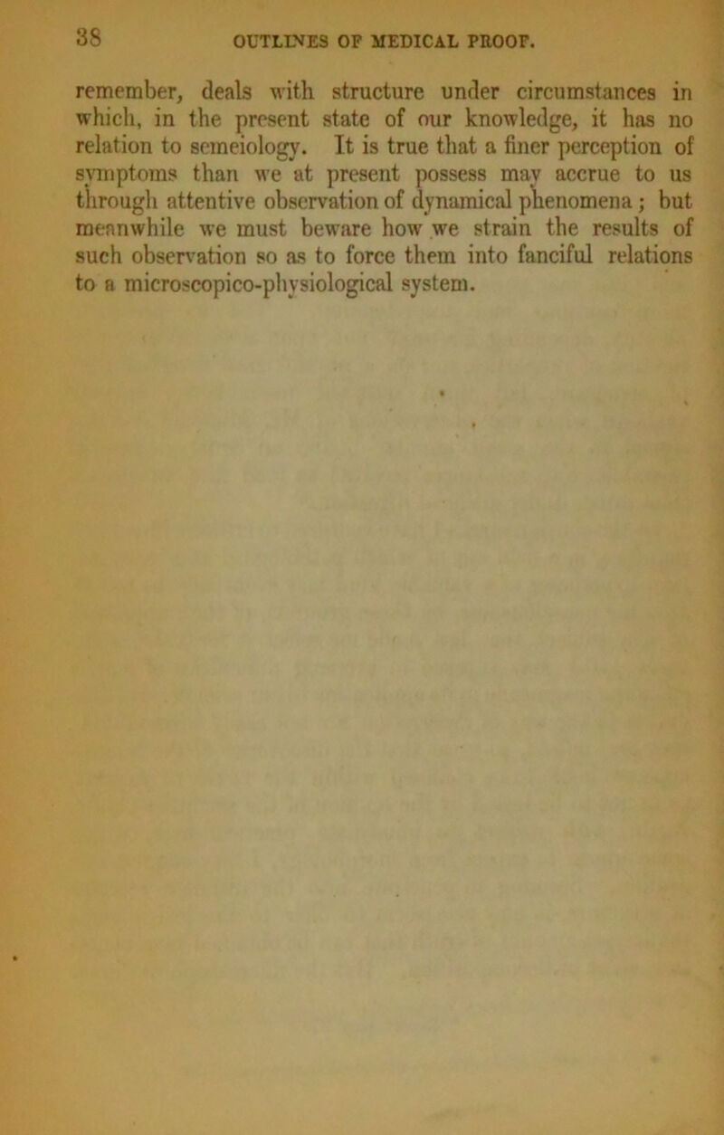 remember, deals with structure under circumstances in which, in the present state of our knowledge, it has no relation to semeiology. It is true that a finer perception of symptoms than we at present possess may accrue to us through attentive observation of dynamical phenomena; but meanwhile we must beware how we strain the results of such observation so as to force them into fanciful relations to a microscopico-physiological system.