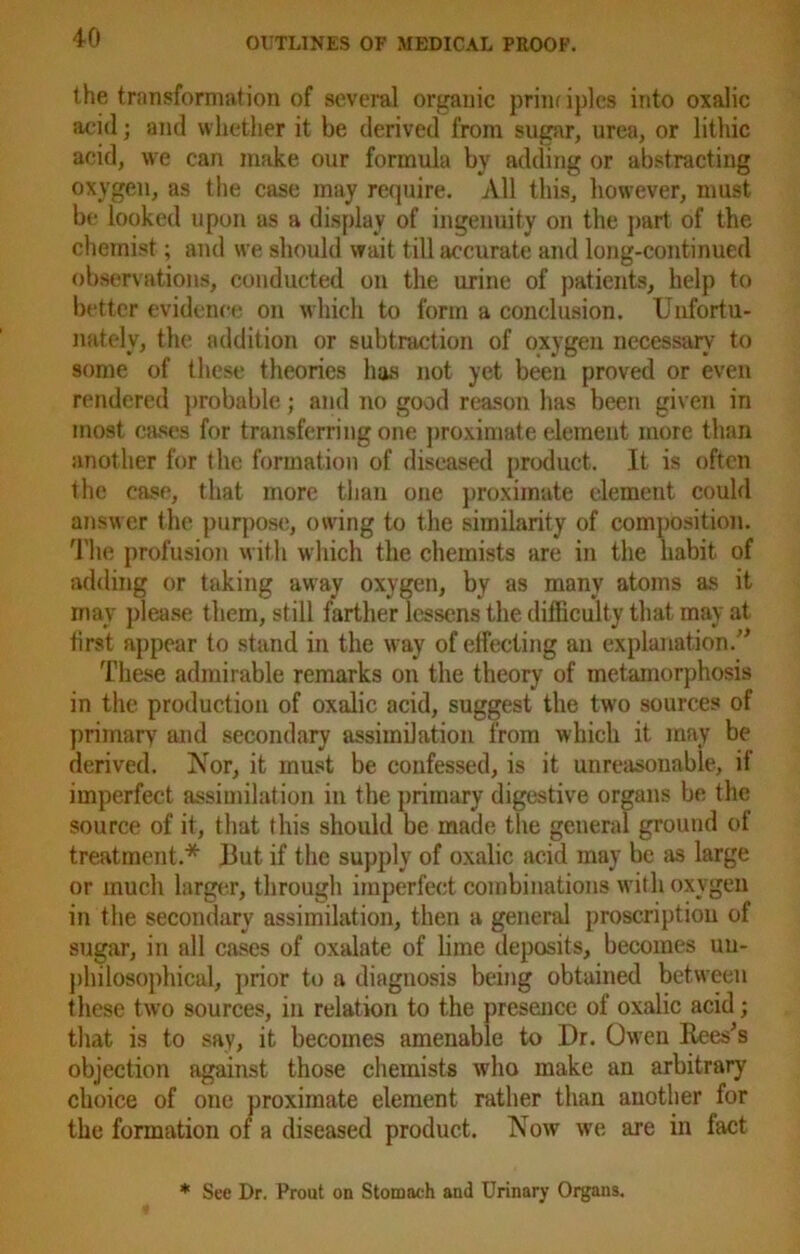 the transformation of several organic priiu iples into oxalic acid; and whether it be derived from sugar, urea, or litliic acid, we can make our formula by adding or abstracting oxygen, as the case may require. All this, however, must be looked upon as a display of ingenuity on the part of the chemist; and we should wait till accurate and long-continued observations, conducted on the urine of patients, help to better evidence on which to form a conclusion. Unfortu- nately, the addition or subtraction of oxygen necessary to some of these theories has not yet been proved or even rendered probable; and no good reason has been given in most cases for transferring one proximate element more than another for the formation of diseased product. It is often the case, that more than one proximate element could answer the purpose, owing to the similarity of composition. The profusion with which the chemists are in the habit of adding or taking away oxygen, by as many atoms as it may please them, still farther lessens the difficulty that may at tirst appear to stand in the way of effecting an explanation.” These admirable remarks on the theory of metamorphosis in the production of oxalic acid, suggest the two sources of primary and secondary assimilation from which it may be derived. Nor, it must be confessed, is it unreasonable, if imperfect assimilation in the primary digestive organs be the source of it, that this should be made the geueral ground of treatment.* But if the supply of oxalic acid may be as large or much larger, through imperfect combinations with oxygen in the secondary assimilation, then a general proscription of sugar, in all cases of oxalate of lime deposits, becomes uu- philosophical, prior to a diagnosis being obtained between these two sources, in relation to the presence of oxalic acid; that is to say, it becomes amenable to Dr. Owen Rees's objection against those chemists who make an arbitrary choice of one proximate element rather than another for the formation of a diseased product. Now we are in fact * See Dr. Prout on Stomach and Urinary Organs.