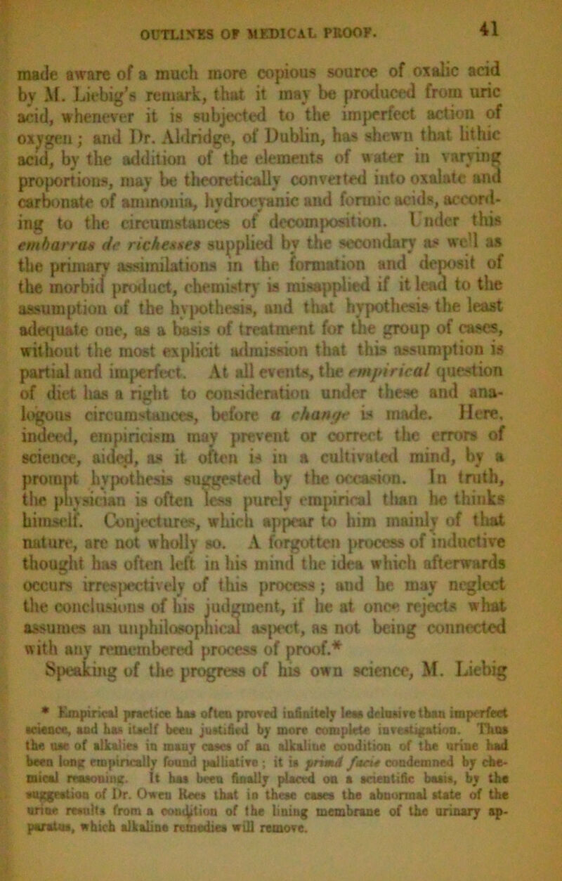 made aware of a much more copious source of oxalic acid by \f. Liebig’s remark, that it may be produced from uric acid, whenever it is subjected to the imperfect action of oxygen ; and Dr. Aldridge, of Dublin, has shewn that iithic acid, by the addition of the elements of water in varying proportions, may be theoretically converted into oxalate and carbonate of ammonia, hydrocyanic and formic acids, accord- ing to the circumstances of decomposition. I nder this e mb arras dr rich esses supplied by the secondary as wel as the primary assimilations in the formation and deposit of the morbid product, chemistry is misapplied if it lead to the assumption of the hypothesis, and that hypothesis the least adequate oue, as a basis of treatment for the group of cases, without the most explicit admission that this assumption is partial and imperfect . At all events, the emjdrical question of diet has a right to consideration under these and ana- logous circumstances, before a change is made. Here, indeed, empiricism may prevent or correct the errors of science, aided, as it often is in a cultivated mind, by a prompt hypothesis suggested by the occasion. In truth, the physician is often less purely empirical tlian he thinks himself. Conjectures, which appear to him mainly of that nature*, are not wholly so. A forgot tern process of inductive thought has ofteji left in his mind the idea which afterwards occurs irrespectively of this process; and he may neglect the conclusions of his judgment, if he at once rejects w hat assumes an unpbilooophical aspect, as not being connected with any remembered process of proof.* Speaking of the progress of his own science, M. Liebig * Empirical practice has often proved infinitely lean delusive than imperfect science, and has itaelf been justified by more complete investigation. Thua the use of alkalies in many cases of an alkaline condition of the urine had been Ion* empirically found palliative; it ia jtrtmd fact* condemned by che- mical muonitut. It has been finally placed on a scientific basis, by the suggestion of Dr. Owen Kws that in these cases the abnormal state of the urine results from a conation of the lining membrane of the urinary ap- paratus, which alkaline remedies will remove.