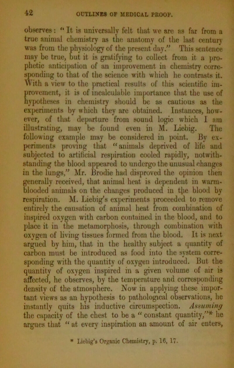 observes: “ It is universally felt that we are as far from a true animal chemistry as the anatomy of the last century was from the physiology of the present day.” This sentence may be true, but it is gratifying to collect from it a pro- phetic anticipation of an improvement in chemistry corre- sponding to that of the science with which he contrasts it. W ith a view to the practical results of this scientific im- provement, it is of incalculable importance that the use of hypotheses in chemistry should be as cautious as the experiments by w hich they are obtained. Instances, how- ever, of that departure from sound logic which I am illustrating, may be found even in M. Liebig. The following example may be considered in point. By ex- periments proving that “ animals deprived of life and subjected to artificial respiration cooled rapidly, notwith- standing the blood appeared to undergo the unusual changes in the lungs,” Mr. Brodie had disproved the opinion then generally received, that animal heat is dependent in warm- blooded animals on the changes produced in the blood by respiration. M. Liebig’s experiments proceeded to remove entirely the causation of animal heat from combination of inspired oxygen with carbon contained in the blood, and to place it in the metamorphosis, through combination with oxygen of living tissues formed from the blood. It is next argued by him, that in the healthy subject a quantity of carbon must be introduced as food into the system corre- sponding with the quantity of oxygen introduced. But the quantity of oxygen inspired in a given volume of air is affected, he observes, by the temperature and corresponding density of the atmosphere. Now in applying these impor- tant views as an hypothesis to pathological observations, he instantly quits his inductive circumspection. Assuming the capacity of the chest to be a “ constant quantity,”* lie argues that “ at every inspiration an amount of air enters. * Liebig’s Organic Chemistry, p. 16, 17.