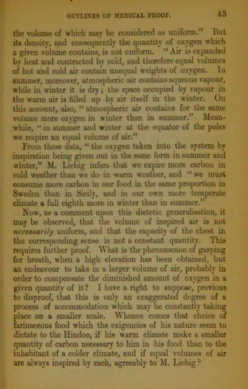 the volume of which may be considered as uniform.” But its density, and consequently the quantity of oxygen which a given volume contains, is not uniform. lt Air is expanded by heat and contracted by cold, and therefore equal volumes of hot and cold air contain unequal weights of oxygen. I n summer, moreover, atmospheric air contains aqueous vapour, while in winter it is dry; the space occupied by vapour in the warm air is tilled up by air itself in the winter. On this account, also, “ atmospheric air contains for the same volume more oxygen in winter than in summer.” Mean- while, “ in summer and winter at tlie equator of the poles we respire an equal volume of air.” From these data, “ the oxygen taken into the system by inspiration being given out in the same form in summer and winter,” M. Liebig infers that we expire more carbon in cold weather than we do in warm weather, and “ we must consume more carbon in our food in the same projiortion in Sweden than in Sicily, and in our own more temperate climate a full eighth more in winter than iu summer.” Now, as a comment upon this dietetic generalisation, it may be observed, that the volume of inspired air is not ntct»sarily uniform, and that the capacity of the chest in the corrcsjxmding sense* is not a constant quantity. This requires further proof. What is the phenomenon of gasping for breath, when a high elevation has been obtained, but an endeavour to take in a larger volume of air, probably in order to compensate the diminished amount of oxygen in a given quantity of it ? I have a right to suppose, previous to disproof, that this is only an exaggerated degree of a process of accommodation which may be constantly taking place on a smaller scale. Whence comes that choice of farinaceous food which the exigencies of his nature seein to dictate to the Hindoo, if his warm climate make a smaller quantity of carbon necessary to him in his food than to the inhabitant of a colder climate, and if equal volumes of air arc always inspired by each, agreeably to M. Liebig?