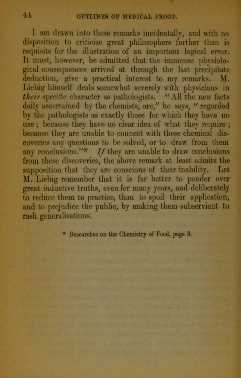 I am drawn into these remarks incidentally, and with no disposition to criticise great philosophers further than is requisite for the illustration of an important logical error. It must, however, be admitted that the immense physiolo- gical consequences arrived at through the last precipitate deduction, give a practical interest to my remarks. M. Liebig himself deals somewhat severely with physicians in their specific character as pathologists. “ All the new facts daily ascertained by the chemists, are,” he says, “ regarded by the pathologists as exactly those for which they have no use; because they have no clear idea of what they require ; because they are unable to connect with these chemical dis- coveries any questions to be solved, or to draw from them any conclusions.”* If they are unable to draw conclusions from these discoveries, the above remark at least admits the supposition that they are conscious of their inability. Let M. Liebig remember that it is far better to ponder over great inductive truths, even for many years, and deliberately to reduce them to practice, than to spoil their application, and to prejudice the public, by making them subservient to rash generalisations. * Researches on the Chemistry of Food, page 3.