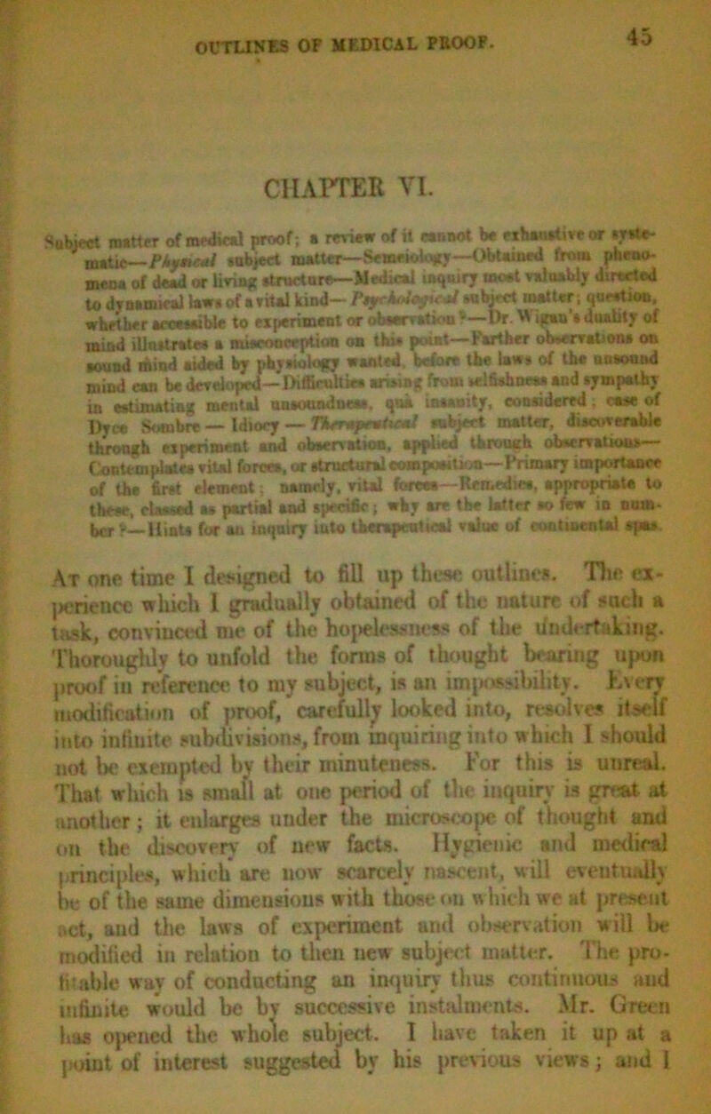 CHAPTER VI. Sublet matter of medical proof ; a review of it cannot be nbawtive « «y*U- matic— PUymcal subject matter— SemeioUmy—ObUmed fnuu pheno- mena of dead or living atmetore— Medical inquiry meet valuably directed to drnamical law* of avital kind- Ptyr^oyuM Mibjcct matter; quertioii, whether accewuble to experiment or obaervatiou ’—l)r W igan’a duality of mind illnrtrates a miacooeeption on thi* point—Farther observation* on Ksund mind aided by pkytWogy wanted before the law* of the uuaound mind can be developed—Dificultka wiring from yrifirimw* —4 tympathy in estimating mental unaonndneaa, qua maanity, considered; case of Dyec Sombre — Idiocy — TAsr*prwtie*l mbjeet matter, diacovemble throngh experiment and ob*cnation, applied tbiwuih observations— Contemplate* viul force*, or atructurri eompurition—Primary importance of the first element; namely, vital force*—Rfn.ediw, appropriate to these, classed a* partial and specific; why are the latter *o few in num- ber t— Hints foe au inquiry iuto therapeutical value of continental apt* At one time I designed to fill up these outline*. Hie ex- penence which l gradually obtained of the nature of such a task, convinced me of the hopelessness of the Undertaking. Thoroughly to unfold the forms of thought bearing upon proof in reference to my subject, is an impossibility. Every modification of proof, carefully looked into, resolves itself into infinite subtil visions, from inquiring into which 1 should not be exempted by their minuteness. For this is unreal. That which is small at one period of the inquiry is great- at another; it enlarges under the microscope of thought and on the discovery of new facts. Hygienic ami medical principles, which are now scarcely nascent, will eventually be of the same dimensions with those on which we at present act, aud the laws of experiment and observation will be modified in relatiou to then new subject matter. The pro- fitable way of conducting an inquiry thus continuous aud '  ‘ ’ ’ * 1 * ve instalments. Mr. Green | his previous views; and 1 I have taken it up at a