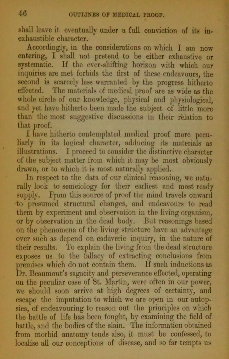 shall leave it eventually under a full conviction of its in- exhaustible character. Accordingly, in the considerations on which I ain now entering, I shall not pretend to be either exhaustive or systematic. If the ever-shifting horizon with which our inquiries are met forbids the first of these endeavours, the second is scarcely less warranted by the progress hitherto effected. The materials of medical proof are as wide as the whole circle of our knowledge, physical and physiological, and yet have hitherto been made the subject of little more than the most suggestive discussions in their relation to that proof. I have hitherto contemplated medical proof more pecu- liarly in its logical character, adducing its materials as illustrations. I proceed to consider the distinctive character of the subject matter from which it may be most obviously drawm, or to which it is most naturally applied. In respect to the data of our clinical reasoning, we natu- rally look to seineiology for their earliest and most ready supply. From this source of proof the mind travels onward to presumed structural changes, and endeavours 1o read them by experiment and observation in the living organism, or by observation in the dead body. But reasonings based on the phenomena of the living structure have an advantage over such as depend on cadaveric inquiry, in the nature of their results. To explain the living from the dead structure exposes us to the fallacy of extracting conclusions from K'emises which do not contain them. If such inductions as r. Beaumont’s sagacity and perseverance effected, operating on the peculiar case of St. Martin, were often in our power, we should soon arrive at high degrees of certainty, and escape the imputation to which we are open in our autop- sies, of endeavouring to reason out the principles on wdiich the battle of life has been fought, bv examining the field of battle, and the bodies of the slain. The information obtained from morbid anatomy tends also, it must be confessed, to localise all our conceptions of disease, and so far tempts us