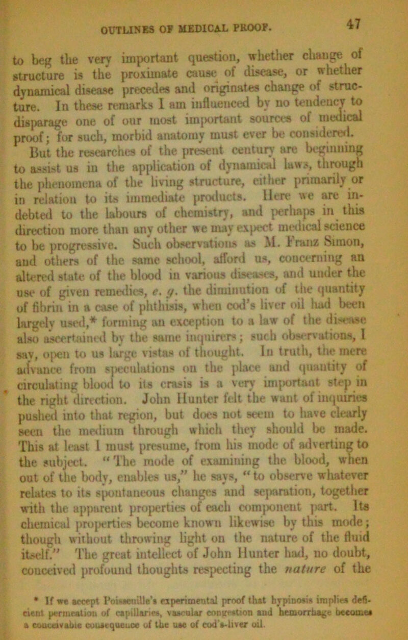 to beg the very important question, whether change of structure is the proximate cause of disease, or whether dynamical disease precedes and originates change of struc- ture. In these remarks I am influenced by no tendency to disparage one of our most important sources ol medical proof; for such, morbid anatomy must ever be considered. But the researches of the prtient century are beginning to assist us in the application of dynamical laws, through the phenomena of the living structure, either primarily or in relation to its immediate product*, lien* we are in- debted to the labour* of chemistry, and perhaps in this direction more than any other we may expect medical science to be progressive. Such observations as M. Franz Simon, and others of the same school, afford us, concerning an altered state of the blood in various diseases, and under the use of given remedies, e. y. the diminution of tiie quantity of fibrin in a case of phthisis, when cod’s liver oil hud been largely used,* forming an exception to a law of the disease, also ascertained by the same inquirers; such observations, 1 say, open to us large vistas of thought. In truth, the mere advance from speculation* on the place and quantity of circulating blood to its crasis is a very important step in the right direction. John Hunter felt the want of inquiries pushed into that region, but does not »etMi 1 to have clearly seen the medium through which they should be made. This at least 1 must presume, from his mode of adverting to the subject. “The mode of examining the blood, when out of the body, enables us/’ he says, ** to observe whatever relates to its spontaneous changes and separation, together with the apparent properties of each component part. Its chemical properties become known likewise by this mode; though without throwing light on the nature of the fluid itself. The great intellect of John Hunter had, no doubt, conceived profound thoughts respecting the nature of the • If we accept I'oiweuille’s experimental proof that bvpinosi* implies defi- cient permeation of capillaries, vascular eontestion and hemorrhage bceome# a conceivable consequence of the uae of cod'a-hver oil.