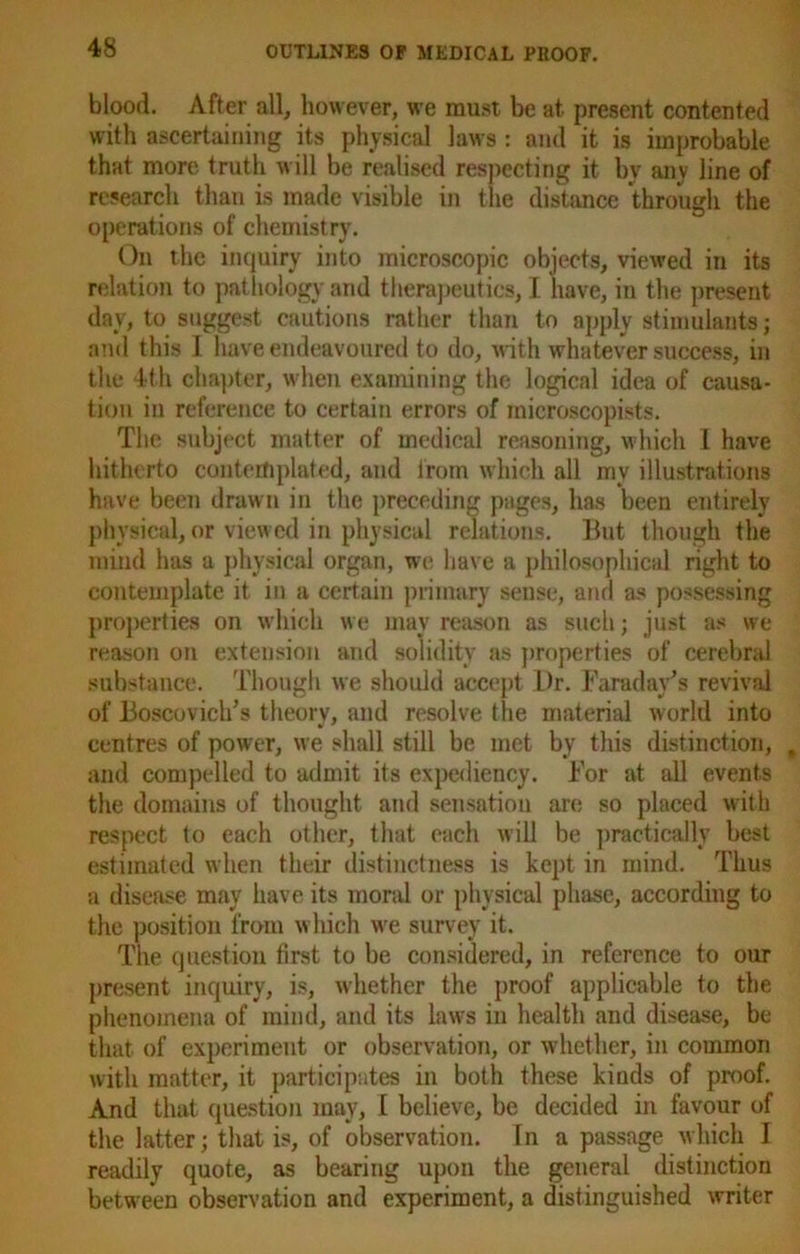 blood. After all, however, we must be at present contented with ascertaining its physical laws : and it is improbable that more truth will be realised respecting it by any line of research than is made visible in the distance through the operations of chemistry. On the inquiry into microscopic objects, viewed in its relation to pathology and therapeutics, I have, in the present day, to suggest cautions rather than to apply stimulants; and this I have endeavoured to do, with whatever success, in the 4th chapter, when examining the logical idea of causa- tion in reference to certain errors of microscopists. The subject matter of medical reasoning, which I have hitherto contemplated, and lrom which all my illustrations have been drawn in the preceding pages, has been entirely physical, or viewed in physical relations. But though the mind has a physical organ, we have a philosophical right to contemplate it in a certain primary sense, and as possessing properties on which we may reason as such; just as we reason on extension and solidity as properties of cerebral substance. Though we should accept Dr. Faraday’s revival of Boscovich’s theory, and resolve the material world into centres of power, we shall still be met by this distinction, and compelled to admit its expediency. For at all events the domains of thought and sensation are so placed with respect to each other, that each will be practically best estimated when their distinctness is kept in mind. Thus a disease may have its moral or physical phase, according to the position from w hich we survey it. The question first to be considered, in reference to our present inquiry, is, whether the proof applicable to the phenomena of mind, and its laws in health and disease, be that of experiment or observation, or whether, in common with matter, it participates in both these kinds of proof. And that question may, I believe, be decided in favour of the latter; that is, of observation. In a passage which I readily quote, as bearing upon the general distinction between observation and experiment, a distinguished writer