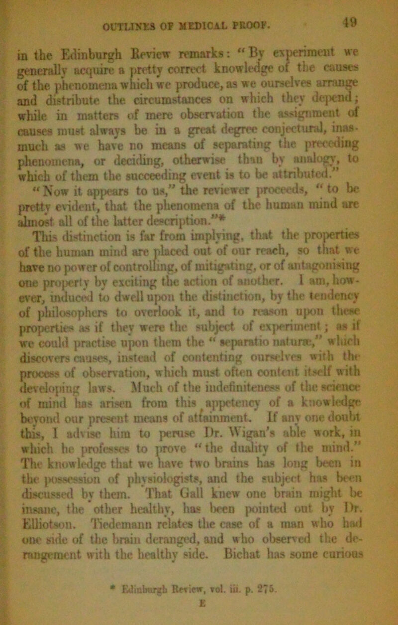 in the Edinburgh Bevicw remarks: “By experiment we generally acquire a pretty correct knowledge of the causes of the phenomena which we produce, as we ourselves arrange and distribute the circumstances on which they depend; while in matters of mere observation the assignment of causes must always be in a great degree conjectural, inas- much as we have no means of separating the preceding phenomena, or deciding, otherwise than by analogy, to which of them the succeeding event is to be attributed/’ “Now it appears to us,” the reviewer proceeds, “ to be pretty evident, that the phenomena of the human mind are almost all of the latter description.”* Tin? distinction is far from implying, that the properties of the human mind are placet! out of our reach, so that we have uo power of controlling, of mitigating, or of antagonising one property by exciting the action of another. I am, how- ever, induced to dwell upon the distinction, by the tendency of philosophers to overlook it, and to reason upon these properties as if they were the subject of experiment; as if we could practise upon them the “ sepe ratio naturae,” wluch discovers causes, instead of contenting ourselves with the process of observation, which must often content itself with developing laws. Much of the iudetiniteness of the science of mind has arisen from this appetency of a knowledge beyond our present means of attainment. If any one doubt this, 1 advise him to peruse Dr. Wigan's able work, in which he professes to prove “ the duality of the mind. The knowledge that we have two brains has long been in the possession of physiologists, and the subject has beam discussed by them. That Gall knew one brain might be insane, the other healthy, has lieen pointed out by Dr. EUiotson. Tiedemann relates the case of a man w ho had one side of the brain deranged, and w ho observed the dc- rangement w ith the healthy side. Bichat has some curious • Etiiabnrgb Review, toI. iii. p. 275. £