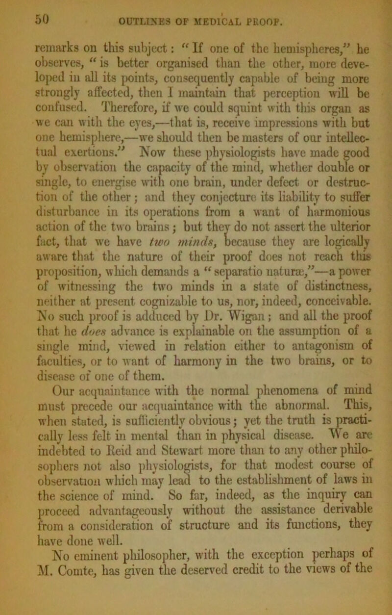 remarks on this subject: “ If one of the hemispheres,” he observes, “ is better organised than the other, more deve- loped in all its points, consequently capable of being more strongly affected, then I maintain that perception will be confused. Therefore, if we could squint with this organ as we can with the eyes,—that is, receive impressions with but one hemisphere,—we should then be masters of our intellec- tual exertions.” Now these physiologists have made good by observation the capacity of the mind, whether double or single, to energise with one brain, under defect or destruc- tion of the other; and they conjecture its liability to suffer disturbance in its operations from a want of harmonious action of the two brains; but they do not assert the ulterior fact, that we have two minds, because they are logically aware that the nature of their proof does not reach this proposition, which demands a “ separatio naturm,”—a power of witnessing the two minds in a state of distinctness, neither at present cognizable to us, nor, indeed, conceivable. No such proof is adduced by Dr. Wigan; and all the proof that he does advance is explainable on the assumption of a single mind, viewed in relation either to antagonism of faculties, or to want of harmony in the two brains, or to disease of one of them. Our acquaintance with the normal phenomena of mind must precede our acquaintance with the abnormal. This, when stated, is sufficiently obvious; yet the truth is practi- cally less felt in mental than in physical disease. W e are indebted to Ileid and Stewart more than to any other philo- sophers not also physiologists, for that modest course of observation which may lead to the establishment of laws in the science of mind. So far, indeed, as the inquiry can proceed advantageously without the assistance derivable from a consideration of structure and its functions, they have done well. No eminent philosopher, with the exception perhaps of M. Comte, has given the deserved credit to the views of the