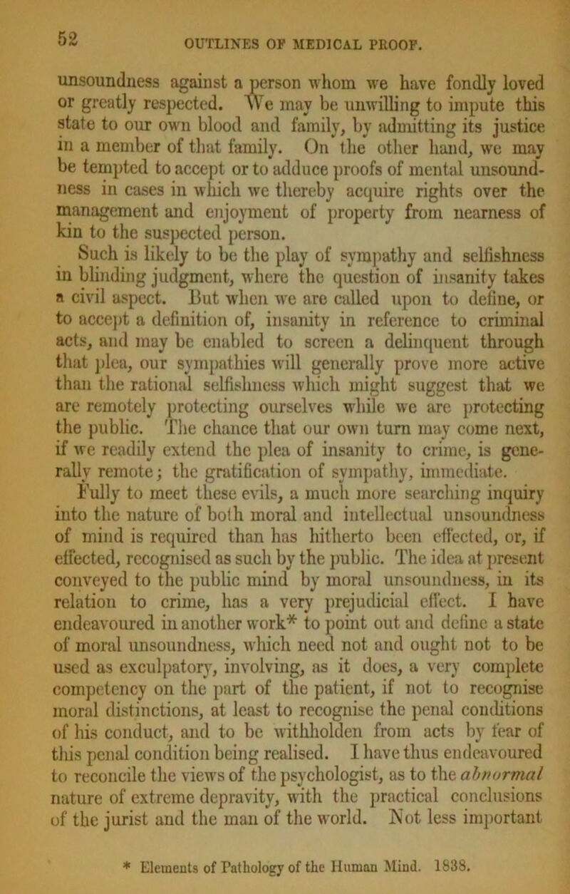 unsoundness against a person whom we have fondly loved or greatly respected. We may be unwilling to impute this state to our own blood and family, by admitting its justice in a member of that family. On the other hand, we may be tempted to accept or to adduce proofs of mental unsound- ness in cases in which we thereby acquire rights over the management and enjoyment of property from nearness of kin to the suspected person. Such is likely to be the play of sympathy and selfishness in blinding judgment, where the question of insanity takes a civil aspect, hut when we are called upon to define, or to accept a definition of, insanity in reference to criminal acts, and may be enabled to screen a delinquent through that plea, our sympathies will generally prove more active than the rational selfishness which might suggest that we are remotely protecting ourselves while we are protecting the public. The chance that our own turn may come next, if we readily extend the plea of insanity to crime, is gene- rally remote; the gratification of sympathy, immediate. Fully to meet these evils, a much more searching inquiry into the nature of both moral and intellectual unsoundness of mind is required than has hitherto been effected, or, if effected, recognised as such by the public. The idea at present conveyed to the public mind by moral unsoundness, in its relation to crime, has a very prejudicial effect. I have endeavoured in another work* to point out and define a state of moral unsoundness, which need not and ought not to be used as exculpatory, involving, as it does, a very complete competency on the part of the patient, if not to recognise moral distinctions, at least to recognise the penal conditions of his conduct, and to be withholden from acts by fear of this penal condition being realised. 1 have thus endeavoured to reconcile the views of the psychologist, as to the abnormal nature of extreme depravity, with the practical conclusions of the jurist and the man of the world. Not less important * Elements of Pathology of the Human Mind. 1838.