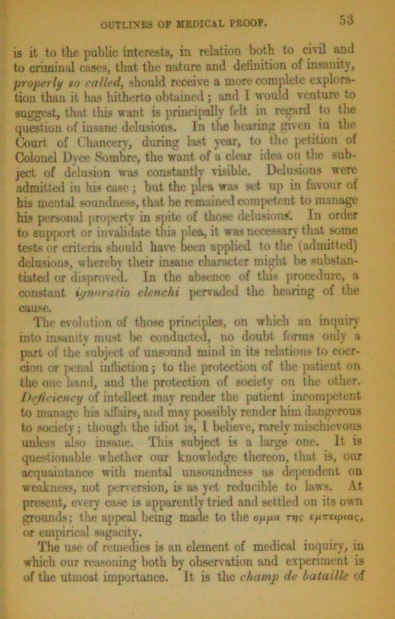 is it to the public interests, in relation both to civil and to criminal cases, that the nature and definition of insanity, properly so called, should receive a more complete explora- tion than it lias hitherto obtained; and L would venture to suggest, that this want is principally felt in regard to the question of insane delusions. In the hearing given in the Court of Chancery, during last year, to the |>etition of Colonel I)vce Sombre, the want of a clear idea on the sub- ject of delusion was constantly visible. Delusions were admitted in his ease ; but the plea was set up in favour of bis mental soundness, that he remained competent to manage his personal property in spite of those delusions'. In order to support or invalidate this idea, it was necessary that some tests or criteria should have been applied to the (admitted) delusions, whereby their insane character might be substan- tiated or disproved. In the absence of this procedure, a constant it/noratio elenchi pervaded the hearing of the cause. The evolution of those principles, on which an inquiry into insanity must lx* conducted, no doubt, forma only a part of the subject of unsound mind in its relations to coer- cion or penal infliction; to the protection of the patient nri the one hand, and the protection of society on the other. Ih ficienaj of intellect may render the patient ineomjietent to manage his alfairs,and may possibly render him dangerous to society; though the idiot is, 1 believe, rarely mischievous unless also insane. This subject is a large one. It is questionable whether our knowledge thereon, that is, our acquaintance with mental unsoundness as dependent on weakness, not perversion, is as yet reducible to laws. At present, every case is apparently tried and settled on its own grounds; the appeal being made to the oypa njc tyrttpiac, or empirical sagacity. The use of remedies is an element of medical inquiry, iu which our reasoning both by observation and experiment is of the utmost importance. It is the champ de hataille of