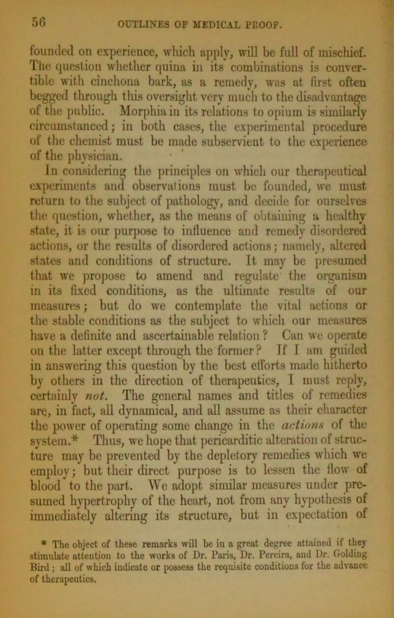founded on experience, which apply, will be full of mischief. The question whether quina in its combinations is conver- tible with cinchona bark, as a remedy, was at first often begged through this oversight very much to the disadvantage of the public. Morphia in its relations to opium is similarly circumstanced; in both cases, the experimental procedure of the chemist must be made subservient to the experience of the physician. In considering the principles on which our therapeutical experiments and observations must be founded, we must return to the subject of pathology, and decide for ourselves the question, whether, as the means of obtaining a healthy state, it is our purpose to influence and remedy disordered actions, or the results of disordered actions; namely, altered states and conditions of structure. It may be presumed that we propose to amend and regulate the organism in its fixed conditions, as the ultimate results of our measures; but do we contemplate the vital actions or the stable conditions as the subject to which our measures have a definite and ascertainable relation ? Can we operate on the latter except through the former ? If I am guided in answering this question by the best efforts made hitherto by others in the direction of therapeutics, I must reply, certainly not. The general names and titles of remedies are, in fact, all dynamical, and all assume as their character the power of operating some change in the actions of the system.* Thus, we hope that pericarditic alteration of struc- ture may be prevented by the depletory remedies which we employ; but their direct purpose is to lessen the How of blood to the part. We adopt similar measures under pre- sumed hypertrophy of the heart, not from any hypothesis of immediately altering its structure, but in expectation of * The object of these remarks will be in a great degree attained if they stimulate attention to the works of Dr. Paris, Dr. Pereira, and Dr. Golding Bird ; all of which indicate or possess the requisite conditions for the advance of therapeutics.