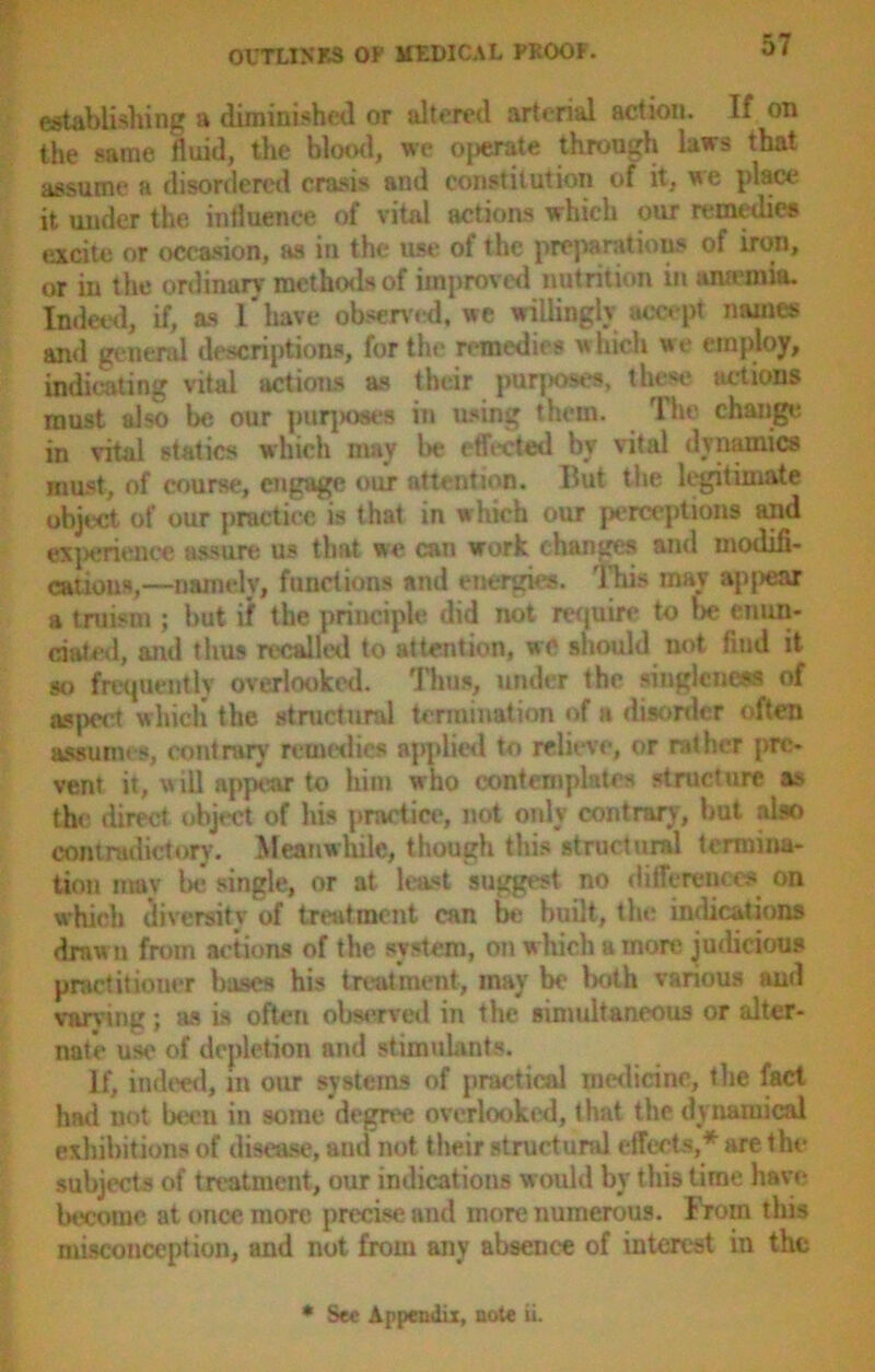 establishing a diminished or altered arterial action. If on the same fluid, the blood, we oj>erate through laws that assume a disordered crasis and constitution of it, we place it under the influence of vital actions which our remedies excite or occasion, as in the use of the preparations of iron, or in the ordinary methods of improved nutrition in amentia. Indeed, if, as I'have observed, we willingly accept names and general descriptions, for the remedies which we employ, indicating vital actions as their purposes, these actions must also be our purjjoses in using them. The change in vital statics which may be effected by vital dynamics must, of course, engage our attention. But the legitimate object of our practice is that in which our perceptions and experience assure us that we can work changes and modifi- cations,—namely, functions and energies. This may appear a truism ; but if the principle did not require to lx? enun- ciated, and thus recalled to attention, we should not find it so frequently overlooked. Thus, under the singleness of aspect which the structural termination of a disorder often assumes, contrary remedies applied to relieve, or rather pre- vent it, will appear to him who contemplates structure as th< direct object of his practice, not only contrary, but also contradictory. Meanwhile, though this structural termina- tion may be single, or at least suggest no differences on which diversity of treatment can be built, the indications drawn from actions of the system, on which a more judicious practitioner bases his treatment, may be both various and varying; as is often observed in the simultaneous or alter- nate use of depletion and stimulants. If, indeed, m our systems of practical medicine, the fact had not been in some degree overlooked, that the dynamical exhibitions of disease, and not their structural effects,* are the subjects of treatment, our indications would by this time have become at once more precise and more numerous. From this misconception, and not from any absence of interest in the * See Appendix, note ii.
