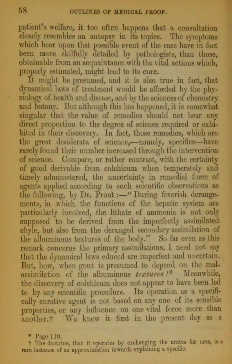 patient’s welfare, it too often happens that a consultation closely resembles an autopsy in its topics. The symptoms which bear upon that possible event of the case have in fact been more skilfully detailed by pathologists, than those, obtainable from an acquaintance with the vital actions which, properly estimated, might lead to its cure. It might be presumed, and it is also true in fact, that dynamical laws of treatment would be afforded by the phy- siology of health and disease, and by the sciences of chemistry and botany. But although this has happened, it is somewhat singular that the value of remedies should not bear any direct proportion to the degree of science required or exhi- bited in their discovery. In fact, those remedies, which are the great desiderata of science,—namely, specifics—have rarely found their number increased through the intervention of science. Compare, or rather contrast, with the certainty of good derivable from colcliicum when temperately and timely administered, the uncertainty in remedial force of agents applied according to such scientific observations as the following, by Dr. Profit:—“ During feverish derange- ments, in which the functions of the hepatic system are particularly involved, the lithate of ammonia is not only supposed to be derived from the imperfectly assimilated chyle, but also from the deranged secondary assimilation of the albuminous textures of the body.” So far even as this remark concerns the primary assimilations, I need not say that the dynamical laws educed are imperfect and uncertain. But, how, when gout is presumed to depend on the mal- assimilation of the albuminous textures !* Meanwhile, the discovery of colchiciun does not appear to have been led to by any scientific procedure. Its operation as a specifi- cally curative agent is not based on any one of its sensible properties, or any influence on one vital force more than another.+ We knew it first in the present day as a * Page 110 t The doctrine, that it operates by exchanging the nrates for urea, is a rare instance of an approximation towards explaining a specific.