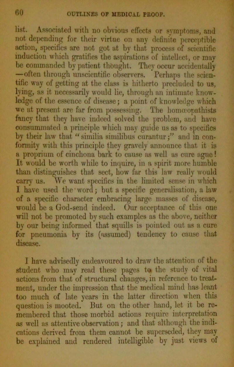 list. Associated with no obvious effects or symptoms, and not depending for their virtue on any definite perceptible action, specifics are not got at by that process of scientific induction which gratifies the aspirations of intellect, or may be commanded by patient thought. They occur accidentally —often through unscientific observers. Perhaps the scien- tific way of getting at the class is hitherto precluded to us, lying, as it necessarily would lie, through an intimate know- ledge of the essence of disease; a point of knowledge which we at present are far from possessing. The homceopathists fancy that they have indeed solved the problem, and have consummated a principle which may guide us as to specifics by their law that “ similia similibus curanturand in con- formity with this principle they gravely announce that it is a proprium of cinchona bark to cause as well as cure ague! It would be worth while to inquire, in a spirit more humble than distinguishes that sect, how far this law really would carry' us. We want specifics in the limited sense in which I have used the * word; but a specific generalisation, a law of a specific character embracing large masses of disease, would be a God-send indeed. Our acceptance of this one will not be promoted by such examples as the above, neither by our being informed that squills is pointed out as a cure for pneumonia by its (assumed) tendency to cause that disease. I have advisedly endeavoured to draw the attention of the student who may read these pages to. the study of vital actions from that of structural changes, in reference to treat- ment, under the impression that the medical mind has leant too much of late years in the latter direction when this question is mooted. But on the other hand, let it be re- membered that those morbid actions require interpretation as well as attentive observation; and that although the indi- cations derived from them cannot be superseded, they may be explained and rendered intelligible by just view's of