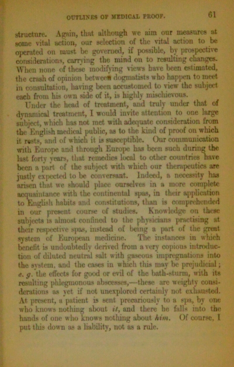 structure- Again, that although we aim our measures at some vital action, our selection of the vital action to be operated on must Ik- governed, if possible, bv prospective considerations, carrying the inind on to resulting changes. When none of these modifying views have been estimated, the crash of opinion between dogmatists who happen to meet in consultation, having been accustomed to view the subject each from his own side of it, is highly mischievous. Under the head of treatment, and truly under that of dynamical treatment, I would invite attention to one large subject, which has not met with adequate consideration from the English medical public, as to the kind of proof on which it rests, and of which it is susceptible. ()ur communication with Europe and through Europe has been such during the last forty years, that remedies local to other countries have been a part of the subject with which our therapeutics are justlv expected to be conversant. Indeed, a necessity has arisen that we should place ourselves in a more complete acquaintance with the continental sjms, in their application to English Habits and constitutions, titan is comprehended in our present course of studies. Knowledge on these subjects is almost confined to the physicians practising at their respective spas, instead of being a part of the great system of European medicine. The instances in which benefit is undoubtedly derived from a very copious introduc- tion of diluted neutral salt with gaseous impregnations into the system, and the cases in which this may be prejudicial; e. g. the effects for good or evil of the hath-sturm, with its resulting phlegmonous abscesses,—these are weighty consi- derations as yet if not unexplored certainly not exhausted. At present, a patient is sent precariously to a spa, by one who knows nothing about it, and there he falls into the hands of one who knows nothing about him. Of course, 1 put this down as a liability, not as a rule.