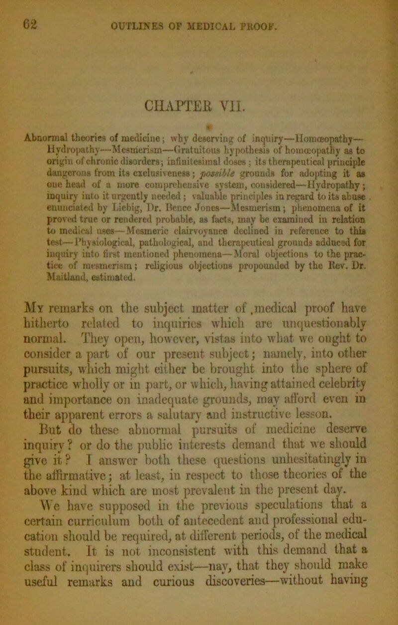 CHAPTER VII. Abnormal theories of medicine; why deserving of inquiry—llonueopathy— Hydro])«ihy—Mesmerism—Gratuitous hypothesis of homoeopathy as to origin of chronic disorders; infinitesimal doses; its therapeutical principle dangerons from its delusiveness; possible grounds for adopting it as one head of a more comprehensive system, considered—Hydropathy; inquiry into it urgently needed ; valuable principles in regard to its abuse enunciated by Liebig, Hr. Bence Jones—Mesmerism; phenomena of it proved true or rendered probable, as facts, may be examined in relation to medical uses—Mesmeric clairvoyance declined in reference to this test—Physiological, pathological, and therapeutical grouuds adduced for inquiry into first mentioned phenomena—Moral objections to the prac- tice of mesmerism; religious objections propounded by the ltev. Dr. Maitland, estimated. My remarks on the subject matter of .medical proof have hitherto related to inquiries which are unquestionably normal. They open, however, vistas into what we ought to consider a part of our present subject; namely, into other pursuits, which might either be brought into the sphere of practice wholly or in part, or which, having attained celebrity and importance on inadequate grounds, may afford even in their apparent errors a salutary and instructive lesson. But do these abnormal pursuits of medicine deserve inquiry ? or do the public interests demand that we should give it ? I answer both these questions unhesitatingly in the affirmative; at least, in respect to those theories of the above kind which are most prevalent in the present day. We have supposed in the previous speculations that a certain curriculum both of antecedent and professional edu- cation should be required, at different periods, of the medical student. It is not inconsistent with this demand that a class of inquirers should exist—nay, that they should make useful remarks and curious discoveries—without having