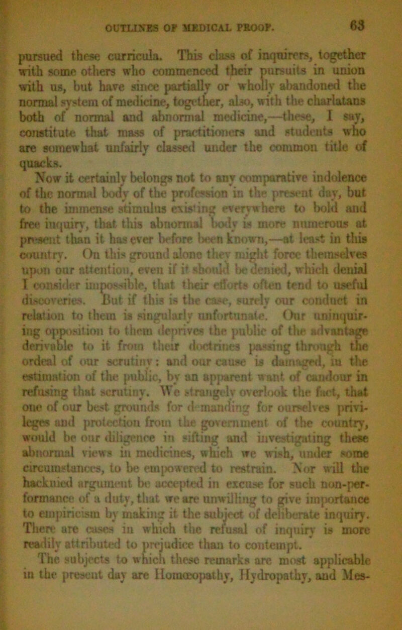 pursued these curricula. This class of inquirers, together with some others who commenced their pursuits in union with us, but have since partially or wholly abandoned the normal system of medicine, together, also, with the charlatans both of normal and abnormal medicine,—these, I say, constitute that mass of practitioners and students who are somewhat unfairly classed under the common title of quacks. Now it certainlv belongs not to any comparative indolence of the normal body of the profession in the present day, but to the immense stimulus existing everywhere to bold and free inquiry, that this abnormal body is more numerous at present than it has ever before been known,—at least in this country. On this ground alone they might force themselves upon our attention, even if it should lie denied, which denial l consider impossible, that their efforts often tend to useful discoveries. But if this is the case, surelv our conduct in relation to them is singularly unfortunate. Oar uninquir* ing opposition to them deprives the public of the advantage derivnblc to it from their doctrines pacing through the ordeal of our scrutiny: and our cause is damaged, iu the estimation of the public, by an apjwrent want of candour in refusing that scrutiny. We strangely overlook the fact, that one of our best grounds for demanding for ourselves privi- leges and protection from the government of the country, would be our diligence in sifting and investigating these abnormal views in medicines, which we wish, under some circumstances, to be euqxiwered to restrain. Nor will the hack mod argument la? accepted in excuse for such non-j*r- formauce of a duty, that we are unwilling to give importance to empiricism by making it the subject of deliberate inquiry. There are cases iu which the refusal of inquiry is more readily attributed to prejudice than to contempt. The subjects to w hicn these remarks are most applicable in the present day are Homoeopathy, Hydropathy, and Mes-
