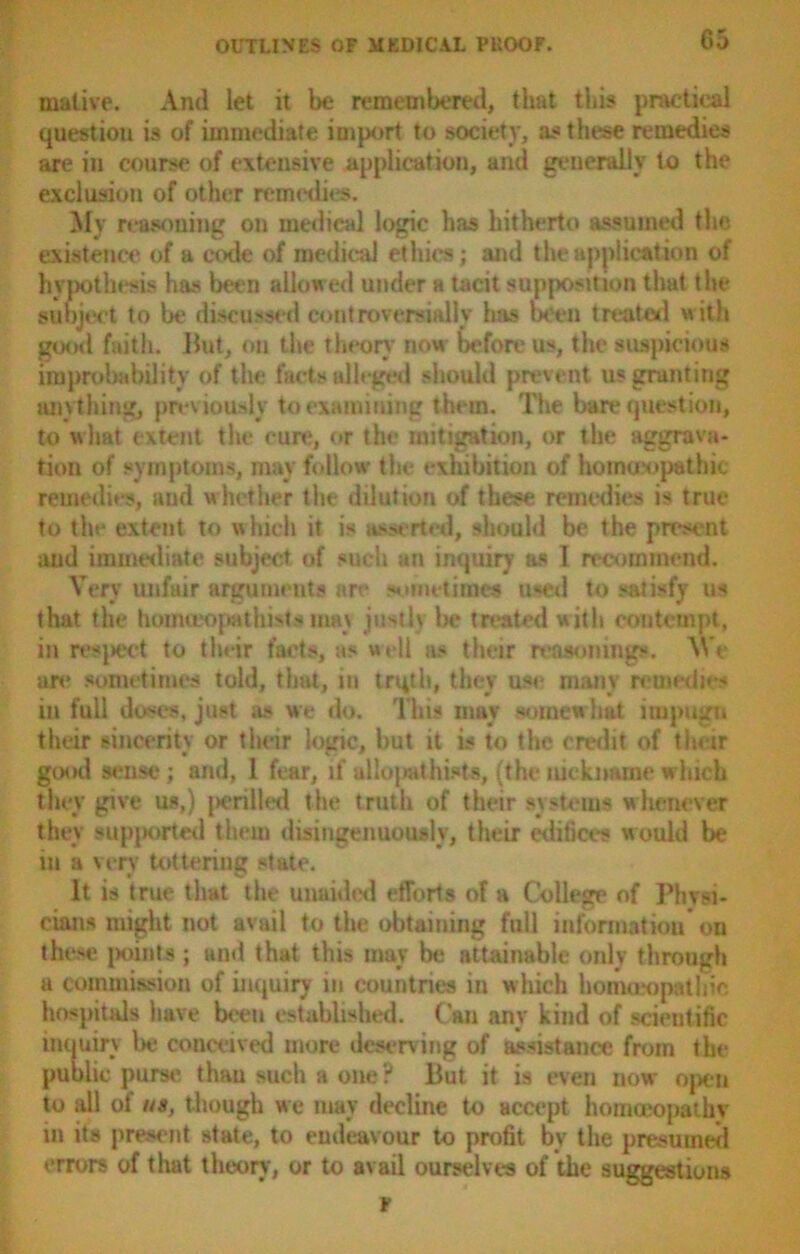 inative. And let it be remembered, that this practical question is of immediate import to society, as these remedies are in course of extensive application, and generally to the exclusion of other remedies. My reasoning on medical logic has hitherto assumed the existence of a code of medical ethics; and the application of hypothesis has been allowed under a tacit supposition that the subject to be discussed controversially has been treated with good faith. But, on the theory now before us, the suspicious improbability of the facts alleged should prevent us granting anything, previously to examining them. The bare question, to what extent the cure, or the mitigation, or the aggrava- tion of symptoms, may follow the exhibition of homeopathic remedies, and whether the dilution of these remedies is true to tltc extent to which it is asserted, should be the present and immediate subject of such au inquiry as 1 recommend. Very unfair arguments art* sometime* used to satisfy us that the homceopatliists may justly be treated with contempt, in respect to their facts, as well as their reasonings. Wr are sometimes told, that, in trqth, they use many remedies in full doses, just as we do. This may somewhat impugn their sincerity or their logic, lint it is to the credit of their good sense; and, 1 fear, if allopath ists, (the nickname which they give us,) |>erillcd the truth of their systems whenever they supported them disingenuously, their edifices would be iu a very tottering state. It is true that the unaided efforts of a College of Phvsi- cians might not avail to the obtaining full information on the>e points ; and that this may be attainable only through a commission of inquiry iu countries in which homoeopathic hospitals have been established. Can any kind of scientific inquiry be conceived more deserving of assistance from the public purse than such a one ? But it is even now open to all of us, though we may decline to accept homoeopathy in its present state, to endeavour to profit by the presumed errurs of that theory, or to avail ourselves of the suggestions r