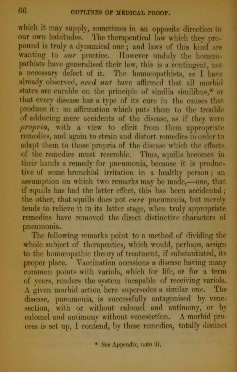 which it may supply, sometimes in an opposite direction to our own habitudes. The therapeutical law which they pro- pound is truly a dynamical one; and laws of this kind are wanting to our practice. However unduly the horaceo- pathists have generalised their law, this is a contingent, not a necessary defect of it. The homocopathists, as 1 have already observed, need not have affirmed that all morbid states are curable on the principle of similia similibus,* or that every disease has a type of its cure in the causes that produce it: an affirmation which puts them to the trouble of adducing mere accidents of the disease, as if they were propria, with a view to elicit from them appropriate remedies, and again to strain and distort remedies in order to adapt them to those propria of the disease which the effects of the remedies must resemble. Thus, squills becomes in their hands a remedy for pneumonia, because it is produc- tive of some bronchial irritation in a healthy person; an assumption on which two remarks may be made,—one, that if squills has had the latter effect, this has been accidental; the other, that squills does not cure pneumonia, but merely tends to relieve it in its latter stage, when truly appropriate remedies have removed the direct distinctive characters of pneumonia. The following remarks point to a method of dividing the whole subject of therapeutics, which would, perhaps, assign to the homoeopathic theory of treatment, if substantiated, its proper place. Vaccination occasions a disease having many common points with variola, which for life, or for a term of years, renders the system incapable of receiving variola. A given morbid action here supersedes a similar one. The disease, pneumonia, is successfully antagonised by vene- section, with or without calomel and antimony, or bv calomel and antimony without venesection. A morbid pro- cess is set up, I contend, by these remedies, totally distinct * See Appendix, note iii.