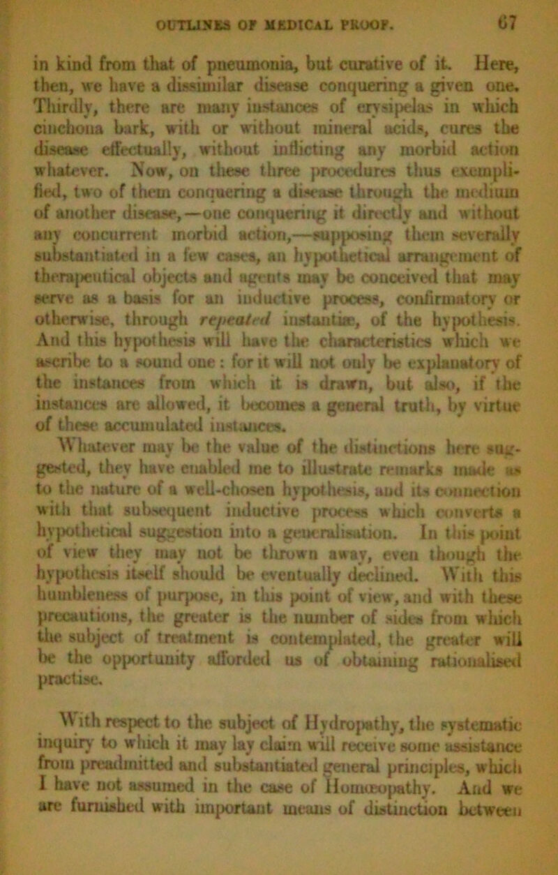 in kind from that of pneumonia, but curative of it. Here, then, we have a dissimilar disease conquering a given one. Thirdly, there are many instances of erysipelas in which cinchona bark, with or without mineral acids, cures the disease effectually, without indicting any morbid action whatever. Now, on these three procedures thus exempli- fied, two of them conquering a disease through the medium of another disease,—one conquering it directly and w ithout any concurrent morbid action,—supposing them severally substantiated in a few cases, an hypothetical arrangement of therapeutical objects and agents may be conceived that may- serve as a basis for an inductive process, confirmatory or otherwise, through repeated instantia>, of the hypothesis. And this hypothesis will have the characteristics which we ascribe to a sound one: for it will not only be explanatory of the instances from which it is drawn, but also, if the instances are allowed, it becomes a general truth, by virtue of these accumulated instances. Whatever may lx* the value of the distinctions here sug- gested, they have enabled me to illustrate remarks made as to the nature of a well-chosen hypothesis, and its connection with that subsequent inductive process winch convert# a hypothetical suggestion into a generalisation. In this (joint of view they may uot be thrown away, even though the hypothesis itself should la* eventually declined. With this humbleness of purpose, m this point of view, and with these precautions, the greater is the number of sides from which the subject of treatment is contemplated, the greater will be the opportunity afforded us of obtaining rationalised practise. ith respect to the subject of Hydropathy, the systematic inquiry to which it may lay claim will receive some assistance from preadmitted and substantiated general principles, which I have not assumed in the case of Homceopathy. And we are furnished with important means of distinction between