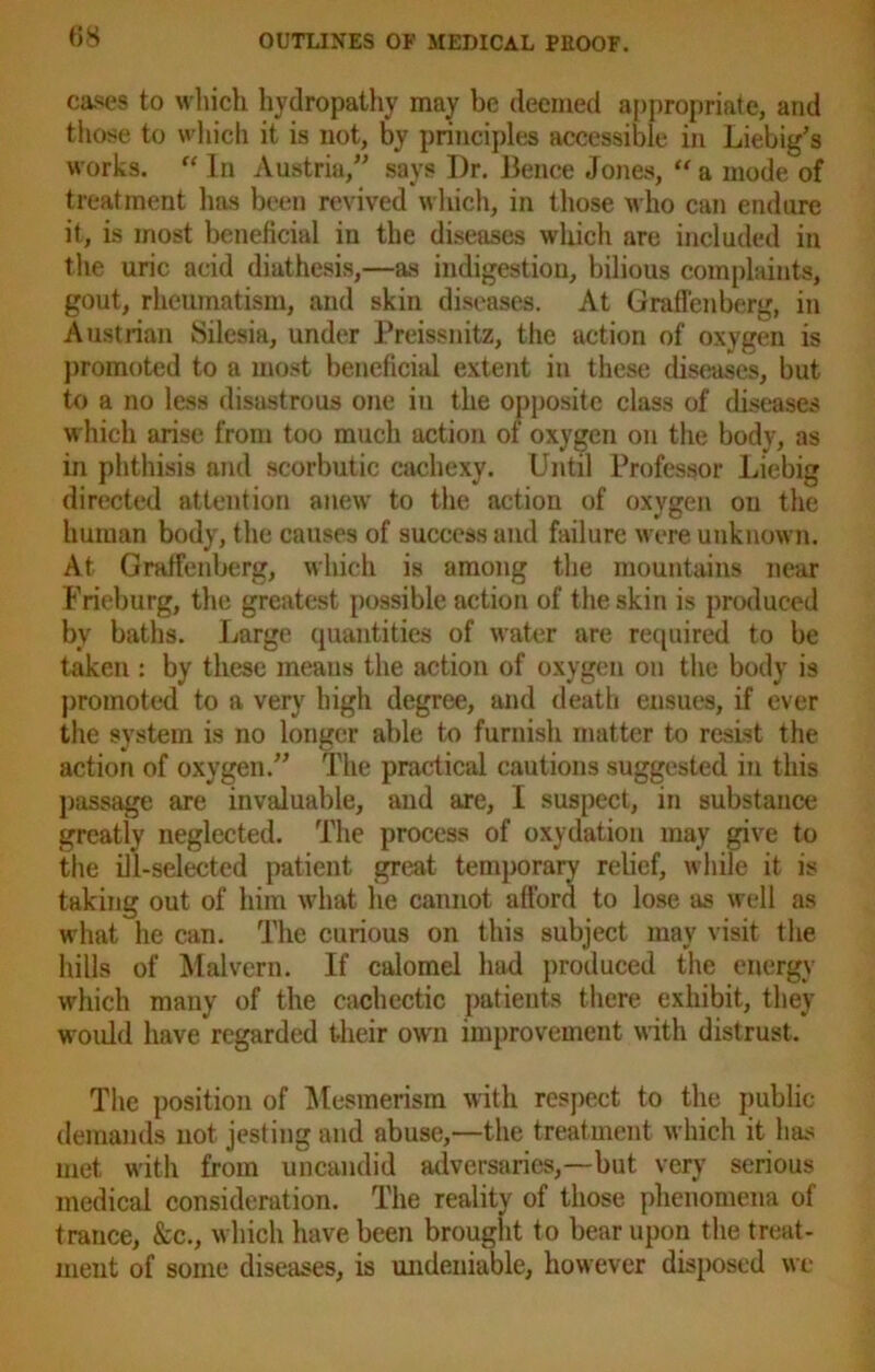 cases to which hydropathy may be deemed appropriate, and those to which it is not, by principles accessible in Liebig’s works. “ In Austria,” says Dr. Bence Jones, “ a mode of treatment has been revived which, in those who can endure it, is most beneficial in the diseases which are included in the uric acid diathesis,—as indigestion, bilious complaints, gout, rheumatism, and skin diseases. At Graffenberg, in Austrian Silesia, under Preissnitz, the action of oxygen is promoted to a most beneficial extent in these diseases, but to a no less disastrous one in the opposite class of diseases which arise from too much action of oxygen on the body, as in phthisis and scorbutic cachexy. Until Professor Liebig directed attention anew to the action of oxygen ou the human body, the causes of success and failure were unknown. At Graffenberg, which is among the mountains near Frieburg, the greatest possible action of the skin is produced by baths. Large quantities of water are required to be taken : by these means the action of oxygen on the body is promoted to a very high degree, and death ensues, if ever the system is no longer able to furnish matter to resist the action of oxygen.” The practical cautions suggested in this passage are invaluable, and are, I suspect, in substance greatly neglected. The process of oxydation may give to the ill-selected patient great temporary relief, while it is taking out of him what he cannot afford to lose as well as what he can. The curious on this subject may visit the hills of Malvern. If calomel had produced the energy which many of the cachectic patients there exhibit, they woidd have regarded their own improvement with distrust. The position of Mesmerism with respect to the public demands not jesting and abuse,—the treatment which it has met with from uncandid adversaries,—but very serious medical consideration. The reality of those phenomena of trance, &c., which have been brought to bear upon the treat- ment of some diseases, is undeniable, however disposed we