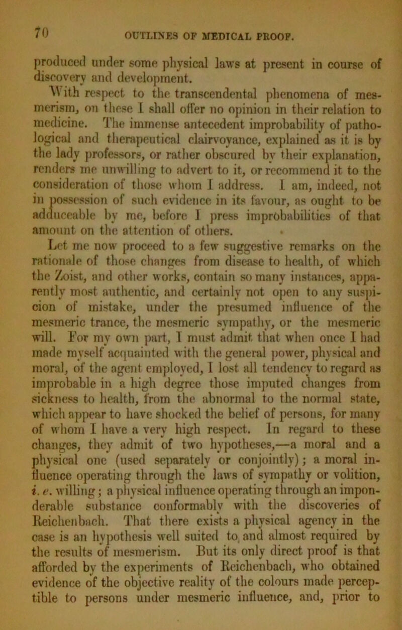 produced under some physical laws at present in course of discovery and development. ^ ith respect to the transcendental phenomena of mes- merism, on these I shall otfer no opinion in their relation to medicine. The immense antecedent improbability of patho- logical and therapeutical clairvoyance, explained as it is by the lady professors, or rather obscured bv their explanation, renders me unwilling to advert to it, or recommend it to the consideration of those whom 1 address. 1 am, indeed, not in possession of such evidence in its favour, as ought to be adduceable by me, before 1 press improbabilities of that amount on the attention of others. Let me now proceed to a few suggestive remarks on the rationale of those changes from disease to health, of which the Zoist, and other works, contain so many instances, appa- rently most authentic, and certainly not open to any suspi- cion of mistake, under the presumed influence of the mesmeric trance, the mesmeric sympathy, or the mesmeric will. For my own part, I must admit that when once 1 had made myself acquainted with the general power, physical and moral, of the agent employed, 1 lost all tendency to regard as improbable in a high degree those imputed changes from sickness to health, from the abnormal to the normal state, which appear to have shocked the belief of persons, for many of whom I have a very high respect. In regard to these changes, they admit of two hypotheses,—a moral and a physical one (used separately or conjointly); a moral in- fluence operating through the laws of sympathy or volition, i. e. willing; a physical influence operating through an impon- derable substance conformably with the discoveries of Reichenbach. That there exists a physical agency in the case is an hypothesis well suited to and almost required by the results of mesmerism. But its only direct proof is that afforded by the experiments of Reichenbach, who obtained evidence of the objective reality of the colours made percep- tible to persons under mesmeric influence, and, prior to