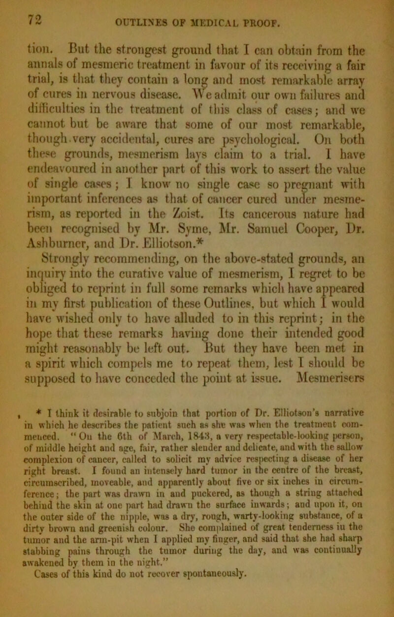 tion. But the strongest ground that I can obtain from the annals of mesmeric treatment in favour of its receiving a fair trial, is that they contain a long and most remarkable array of cures in nervous disease. W e admit, our own failures and difficulties in the treatment of this class of cases; and we cannot but be aware that some of our most remarkable, though.very accidental, cures are psychological. On both these grounds, mesmerism lays claim to a trial. 1 have endeavoured in another part of this work to assert the value of single cases ; I know no single case so pregnant with important inferences as that of cancer cured under mesme- rism, as reported in the Zoist. its cancerous nature had been recognised by Mr. Syme, Mr. Samuel Cooper, Dr. Ashburner, and Dr. Elliotson.* Strongly recommending, on the above-stated grounds, an inquiry into the curative value of mesmerism, I regret to be obliged to reprint in full some remarks which have appeared in my first publication of these Outlines, but which I would have wished only to have alluded to in this reprint; in the hope that these remarks having done their intended good might reasonably be left out. But they have been met in a spirit which compels me to repeat them, lest I should be supposed to have conceded the point at issue. Mesmerisers , * I think it desirable to subjoin that portion of Dr. Elliotson’s narrative in which he describes the patient such as she was when the treatment com- menced. “On the 6th of March, 1843, a very respectable-looking |>er.soii, of middle height and age, fair, rather sleuder and delicate, and with the sallow complexion of cancer, called to solicit ray advice respecting a disease of her right breast. I found an intensely hard tumor in the centre of the breast, circumscribed, moveable, and apparently about live or six inches in circum- ference ; the part was drawn in and puckered, as though a string attached behind the skin at one part had drawn the surface inwards; and upon it, on the outer side of the nipple, was a dry, rough, warty-looking substance, of a dirty brown and greenish colour. She complained of great tenderness iu the tumor and the arm-pit when I applied my finger, and said that she had sharp stabbing pains through the tumor during the day, and was continually awakened by them in the night.” Cases of this kind do not recover spontaneously.
