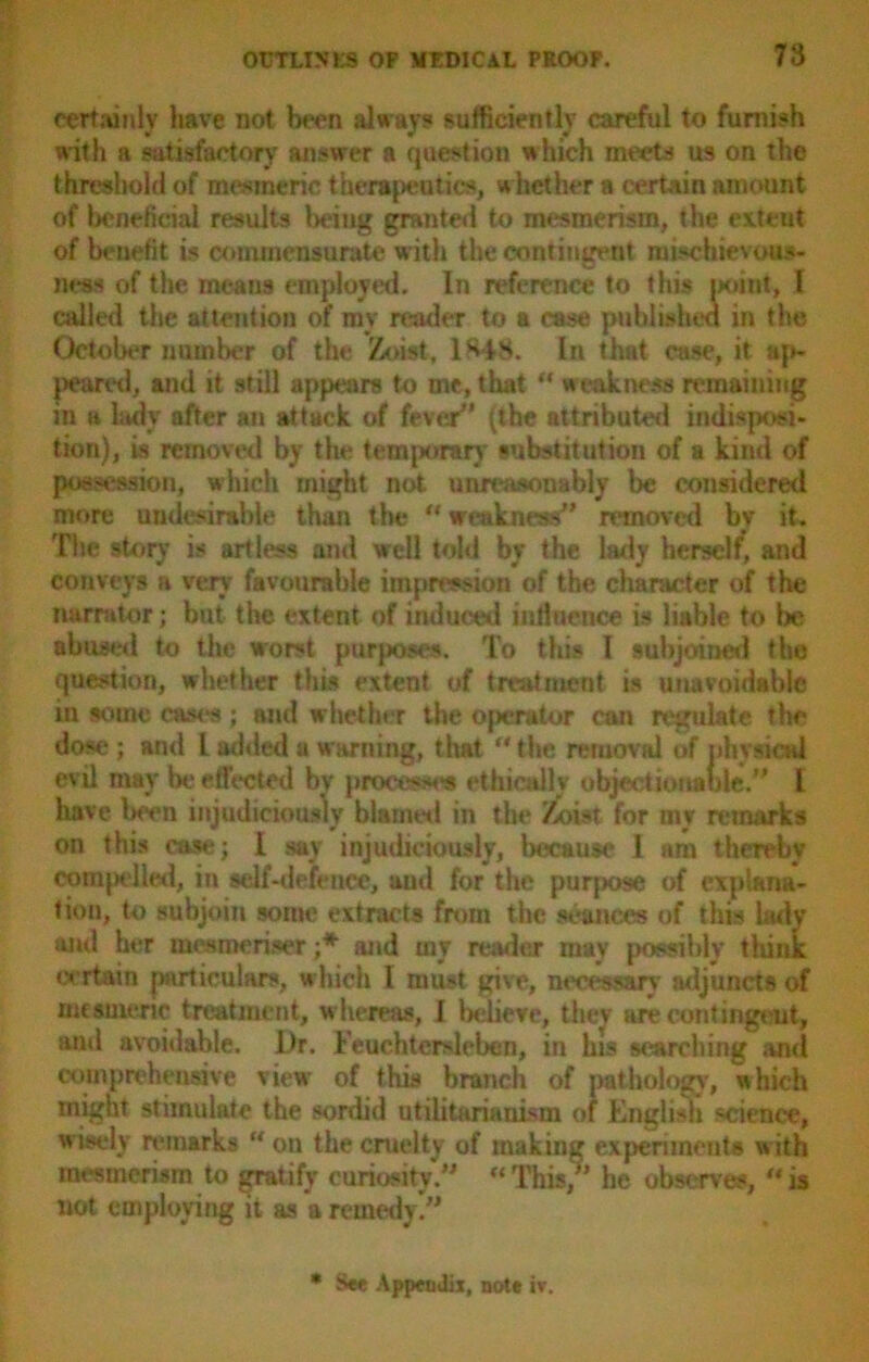 certainly have not been always sufficiently careful to furnish with a satisfactory answer a question which meets us on the threshold of mesmeric therapeutics, w hether a certain amount of beneficial results being granted to mesmerism, the ext tut of beuefit is commensurate with the contingent mischievous- ness of the meaus employed. In reference to this point, l called the attention of my reader to a case published in the October number of the Zoist, 1848. In that case, it ap- peared, and it still appears to me, that u weakness remaining in a ladv after an attack of fever” (the attributed indisposi- tion), is removal by the temporary substitution of a kind of possession, which might not unreasonably be considered more undesirable than the “ weakness” removed bv it. The story is artless and well told by the lady herself, and conveys a very favourable impression of the character of the narrator; but the extent of induced iuiluence is liable to be abused to the worst purposes. To this I subjoined the question, whether this extent of treatment is unavoidable in some cases ; and whether the operator can regulate the dose; and L added a warning, that the removal of iihysicai evil may be effected by process*** ethically objectionable.” l have been injudiciously hi amts 1 in the Zoist for my remarks on this case; I sav injudiciously, because I am thereby compelled, in self-defence, aud for the purpose of explana- ecrtain particulars, which I must give, necessary adjuncts of mesmeric treatment, whereas, I believe, they are contingeut, ami avoidable. Dr. Feuchtersleben, in his searching and comprehensive view of this branch of pathology', which might stimulate the sordid utilitarianism of English science, w isely remarks u on the cruelty of making experiments w ith mesmerism to gratify curiosity.”  This/’ he observe*,  is not employing it as a remedy!”