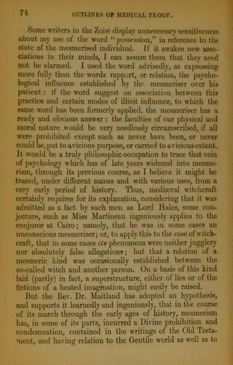 Some writers in the Zoisf display unnecessary sensitiveness about my use of the word “ possession/’ in reference to the state of the mesmerised individual. If it awakes new asso- ciations in their minds, I can assure them that they need not be alarmed. I used the word advisedly, as expressing more fully than the words rapport, or relation, the psycho- logical influence established by the. mesmeriser over his patient: if the word suggest an association between this practice and certain modes of illicit influence, to which the same word has been formerly applied, the mesmeriser has a ready and obvious answer: the faculties of our physical and moral nature would be very needlessly circumscribed, if all were prohibited except such as never have been, or never could be, put to a vicious purpose, or carried to a vicious extent. Jt would be a truly philosophic occupation to trace that vein of psychology which has of late years widened into mesme- rism, through its previous course, as I believe it might be traced, under different names and with various uses, from a very early period of history. Thus, mediaeval witchcraft certainly requires for its explanation, considering that it was admitted as a fact by such men as Lord Hides, some con- jecture, such as Miss Martineau ingeniously applies to the conjuror at Cairo; namely, that he was in some cases an unconscious mesmeriser; or, to apply this to the case of witch- craft, that in some cases its phenomena were neither jugglery nor absolutely false allegations; but that a relation of a mesmeric kind was occasionally established between the so-called witch and another person. On a basis of this kind laid (partly) in fact, a superstructure, either of lies or of the fictions of a heated imagination, might easily be raised. But the Lev. Dr. Maitland has adopted an hypothesis, and supports it learnedly and ingeniously, that in the course of its march through the early ages of history, mesmerism has, in some of its parts, incurred a Divine prohibition and condemnation, contained in the writings of the Old Testa- ment, and having relation to the Gentile world as well as to