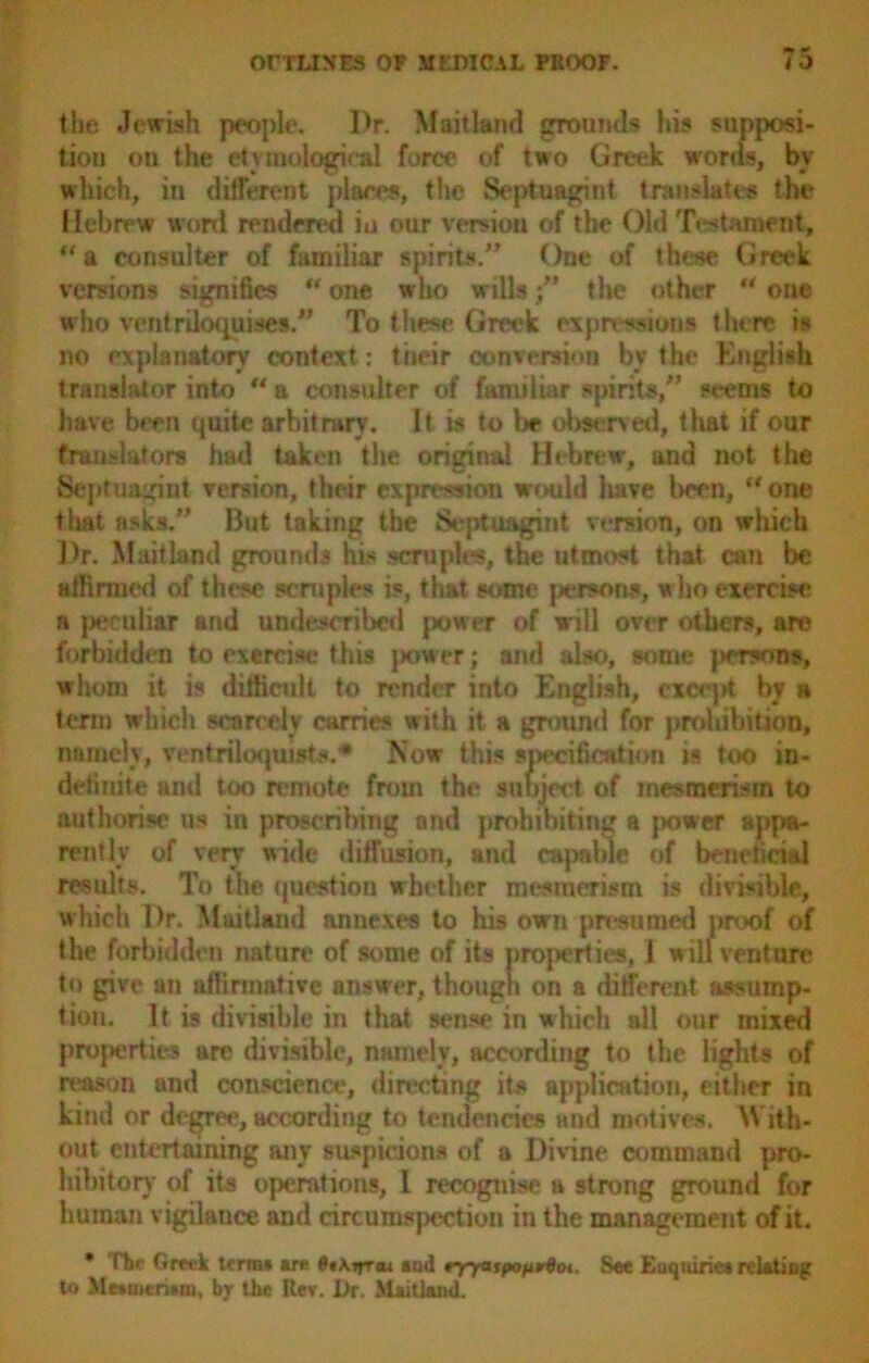the Jewish people. l>r. Maitland grounds his supposi- tion ou the etymological force of two Greek words, by which, in different places, the Septuagint translates the Hebrew word rendered in our version of the Old Testament, a consulter of familiar spirits. One of these Greek versions signifies ** one who willsthe other “ one who ventriloquises.” To these Greek expressions there is no explanatory context: tiieir conversion by the English translator into “ a consulter of familiar spirits, seems to have been quite arbitrary. It is to be observed, that if our translators had taken the original Hebrew, and not the Septuagint version, their expression would have been, “ one that asks. But taking the Septuagint version, on which Dr. Maitland grounds his scruples, the utmost that can be affirmed of these scruples is, that some parsons, who exercise a peculiar and undescribed power of will over others, are forbidden to exercise this power; and also, some (KTsons, whom it is difficult to render into English, except by a term which scarcely carries with it a ground for prohibition, namely, ventriloquists.* Now this specification is too in- definite and too remote from the subject of mesmerism to authorise us in proscribing and prohibiting a power appa- rently of very wide diffusion, and capable of beneficial results. To the question whether mesmerism is divisible, which Dr. Maitland annexes to his own presumed proof of the forbidden nature of some of its properties, 1 will venture to give an affirmative answer, though on a different assump- tion. It is divisible in that sense in which all our mixed properties are divisible, namely, according to the lights of reason and conscience, directing its application, either in kind or degree, according to tendencies and motives. W ith- out entertaining any suspicions of a Divine command pro- hibitory of its operations, I recognise a strong ground for human vigilance and circumspection in the management of it. * The Greek terms are 8tkirr*i and tyyatpofivdot. See Enquiries relating to Mesmerism, by the Kev. Ur. Maitland.