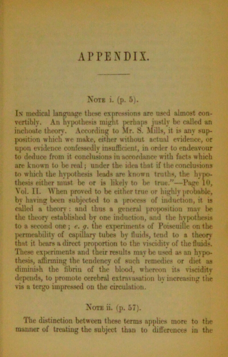 APPENDIX. Note i. (p. 5). In medical language these expressions are used almost con- vertible. An hypothesis might perhaps justly be called an inchoate theory-. According to Mr. S. Mills, it is any sup- position which we make, citner without actual evidence, or ujK)n evidence confessedly insufficient, in order to endeavour to deduce from it conclusions in accordance with facts which are known to be real; under the idea that if the conclusions to which the hypothesis leads an- known truths, the hypo- thesis either must be or is likely to be true.”—Page 10, Vol. II. When proved to be either true or highly probable, by having been subjected to a process of induction, it is called a theory : and thus a general proposition mav l>e the theory established by one induction, and the hypothesis to a second one ; e. <7. the experiments of Poiseuille on tlie permeability of capillar)- tubes by fluids, tend to a theory that it bears a direct proportion to the viscidity of the fluids. These experiments and t neir results may be used as an hypo- thesis, affirming the tendency of such remedies or diet as diminish the fibrin of the blood, whereon its viscidity depends, to promote cerebral extravasation by increasing the vis a tergo impressed on the circulation. Note ii. (p. 57). The distinction between these terms applies more to the manner of treating the subject than to differences in the