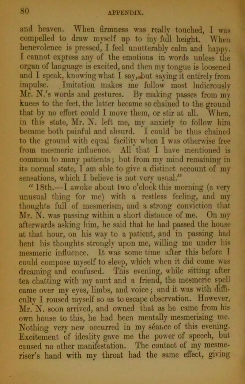 and heaven. When firmness was really touched, I was compelled to draw myself up to my full height. When benevolence is pressed, I feel unutterably calm and happy. I cannot express any of the emotions in words unless tlie organ of language is excited, and then my tongue is loosened and I speak, knowing what I say, Jmt saying it entirely from impulse. Imitation makes me follow most ludicrouslv Mr. N/s words and gestures. By making passes from inv knees to the feet, the latter became so chained to the ground that by no effort could I move them, or stir at all. When, in this state, Mr. N. left me, my anxiety to follow him became both painful and absurd. I could be thus chained to the ground with equal facility when I was otherwise free from mesmeric influence. All that I have mentioned is common to many patients; but from my mind remaining in its normal state, I am able to give a distinct account of mv sensations, which I believe is not very usual.” “ 18th.—I awoke about two o’clock this morning (a very unusual thing for me) with a restless feeling, and my thoughts full of mesmerism, and a strong conviction that Mr. N. was passing within a short distance of me. On my afterwards asking him, he said that he had passed the house at that hour, on his way to a patient, and in passing had bent his thoughts strongly upon me, willing me under his mesmeric influence. It was some time after this before I could compose myself to sleep, which when it did come was dreaming and confused. This evening, while sitting after tea chatting with my aunt and a friend, the mesmeric spell came over my eyes, limbs, and voice; and it was with diffi- culty I roused myself so as to escape observation. However, Mr. N. soon arrived, and owned that as he came from his own house to this, he had been mentally mesmerising me. Nothing very new occurred in my seance of this evening. Excitement of ideality gave me the power of speech, but caused no other manifestation. The contact of my mesme- riser’s hand with my throat had the same eflect, giviug