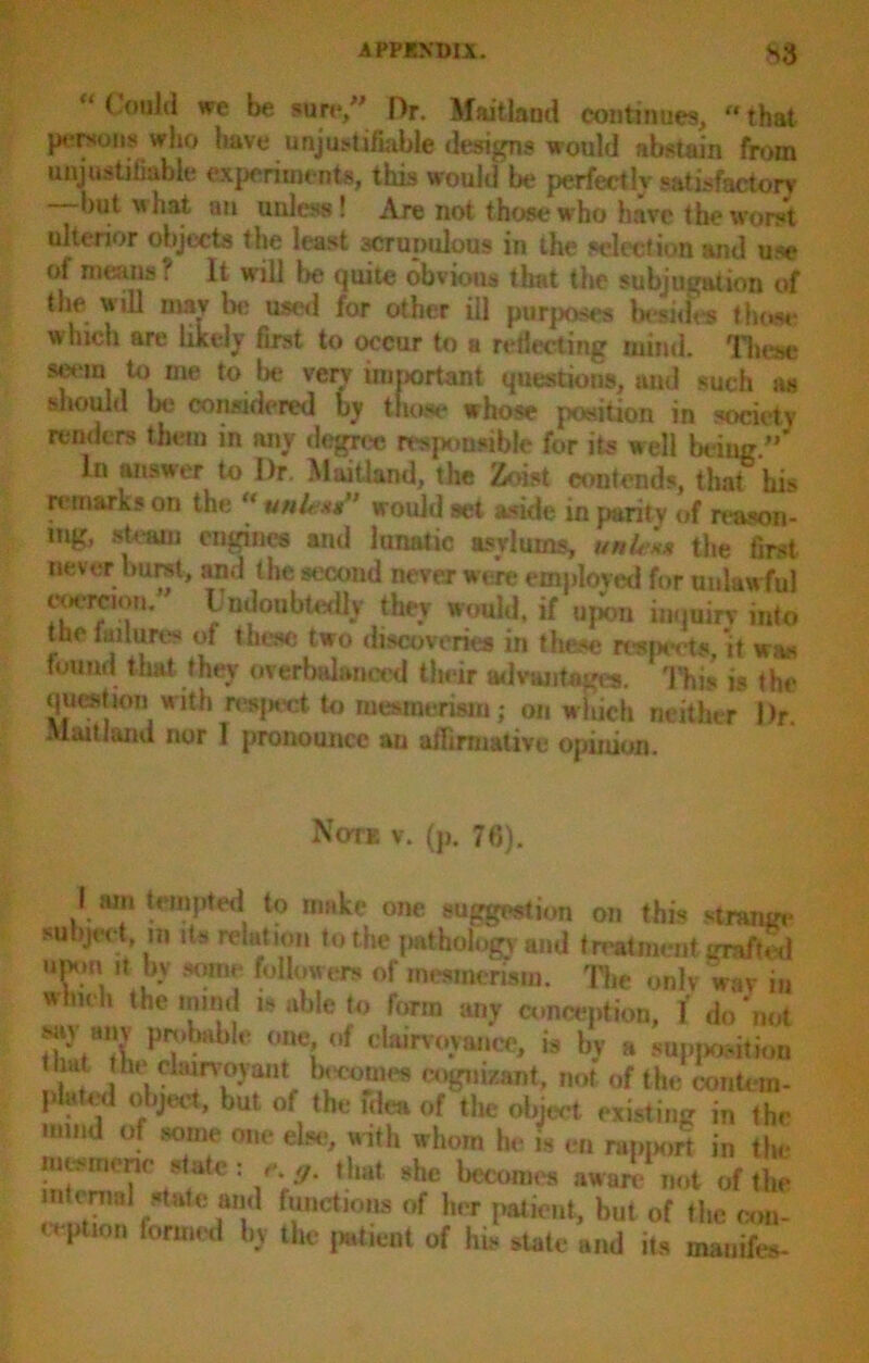 Could we be sure/' Dr, Maitland continues,  that persons who have unjustifiable designs would abstain from unjustifiable experiments, this would be perfectly satisfactory but what an unless ! Are not those who have the worst ulterior objects the least scrupulous in the selection and use of means? It will be quite obvious that the subjugation of the will may la; used for other ill purposes besides those which are likely first to occur to a reflecting mind. These seem to me to lie very important questions, mid such as should be considered by those whose position in society renders them in any degree responsible for its well being ” In answer to I)r. Maitland, the Zoist contends, that his remarks on the  units’ would set aside in parity of reason- ing, steam engines and lunatic asylums, unle** the first never burst, and the second never were employed for unlawful coercion. Undoubtedly they would, if upon inquiry into the failures of these two discoveries in these restarts,'it was found that they overbalanced their advantages. This is the question with resjwrt to mesmerism; on which neither Dr Maitland nor 1 pronounce an affirmative opinion. Note v. (p. 76). I am tempted to make one suggestion on this strange subject, m its relation to the pathology and treatment grafted upm it by some followers of mesmerism. The only wav in which the mind is able to form any conception, f do'not sm am probable one of clairvoyance, is by a supposition .1 he■clairvoyant becomes cognizant, not of the eon tom- plated object, but of the idea of the object existing in the mind of some one else, with whom he is en rapport in the mwmerm state: eg. that she becomes aware not of the uHnial state and functions of her patient, but of the con- ception formed by the patient of his state and its mauifes-