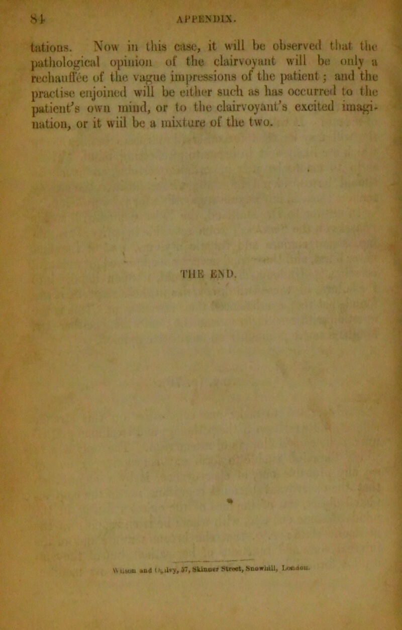 tations. Now in this case, it will bo observed that the pathological opinion of the clairvoyant will bo only a rechauffee of the vague impressions of the patient; ami the practise enjoined will be either such as has occurred to the patient's own mind, or to the clairvoyant’s excited imagi- nation, or it wiil be a mixt ure of the t wo. THE END. \N tiMin and $7, Sldnn«f Street, SnowiiUl, Lotidoc.