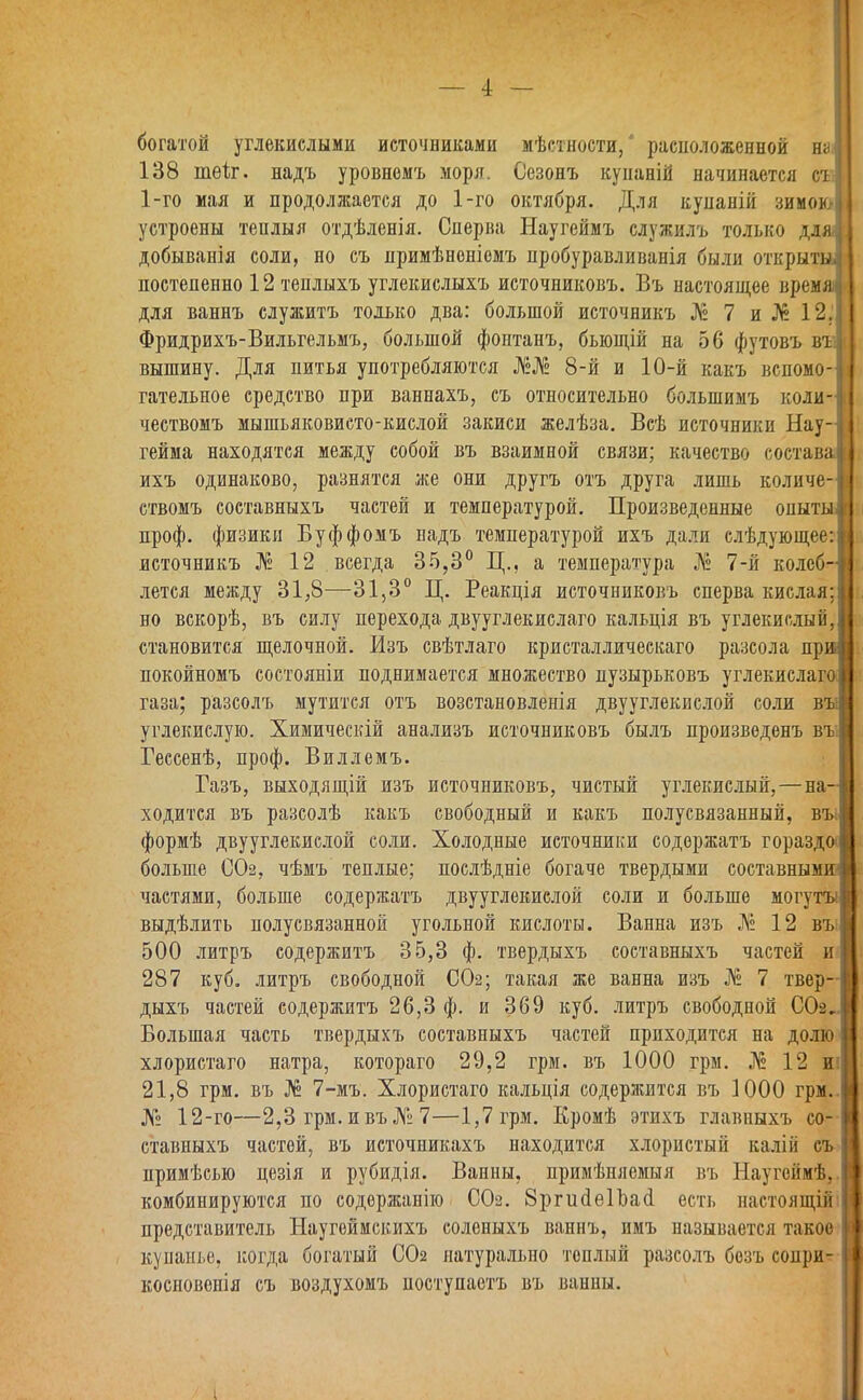 богатой углекислыми источниками мѣстности,' расположенной на 138 шеіг. надъ уровнемъ моря. Сезонъ куианій начинается съ 1-го мая и продоллсается до 1-го октября. Для куианій зимою, устроены теплыя отдѣленія. Сперва Наугеймъ служилъ только дляі, добыванія соли, но съ нримѣноніемъ пробуравливанія были открыты! постепенно 12 теплыхъ углекислыхъ источниковъ. Въ настоящее время! для ваннъ служитъ только два: большой источникъ № 7 и№ 12.1 Фридрихъ-Вильгельмъ, большой фонтанъ, бьющій на 56 футовъ въ|і вышину. Для питья употребляются 8-й и 10-й какъ вспомо-іі гательное средство при ваннахъ, съ относительно болынимъ коли-І чествомъ мышьяковисто-кислой закиси желѣза. Всѣ источники Нау-І гейма находятся между собой въ взаимной связи; качество состава!! ихъ одинаково, разнятся же они другъ отъ друга лишь количе-і ствомъ составныхъ частей и температурой. Произведенные онытыІІ проф. физики Буффомъ надъ температурой ихъ дали слѣдующее: источникъ № 12 всегда 35,3° Ц., а температура № 7-й колеб- лется между 31,8—31,3° Ц. Реакція источниковъ сперва кислая; но вскорѣ, въ силу перехода двууглекислаго кальція въ углекислый, становится щелочной. Изъ свѣтлаго кристаллическаго разсола при покойномъ состояніи поднимается множество пузырьковъ углекислаго газа; разсолъ мутится отъ возстановленія двууглекислой соли въі углекислую. Химическій анализъ источниковъ былъ произведенъ въі Гессенѣ, проф. Виллемъ. Газъ, выходящій изъ источниковъ, чистый углекислый,—на- ходится въ разсолѣ какъ свободный и какъ полусвязанный, въі формѣ двууглекислой соли. Холодные источники содоржатъ гораздо* больше 002. чѣмъ теплые; послѣдніе богаче твердыми составным» частями, больше содержатъ двууглекислой соли и больше могуты выдѣлить полусвязанной угольной кислоты. Ванна изъ № 12 въіі 500 литръ содержитъ 35,3 ф. твердыхъ составныхъ частей и| 287 куб. литръ свободной СОг; такая же ванна изъ № 7 твер-І дыхъ частей содержитъ 26,3 ф. и 369 куб. литръ свободной СОг.І Большая часть твердыхъ составныхъ частей приходится на долю! хлористаго натра, котораго 29,2 грм. въ 1000 грм. № 12 иіі 21,8 грм. въ № 7-мъ. Хлористаго кальція содержится въ 1000 грм..1 № 12-го—2,3 грм. ивъ№7—1,7 грм. Еромѣ этихъ главныхъ со-1 ставныхъ частой, въ источиикахъ находится хлористый калій съ I примѣсыо цезія и рубидія. Ванны, примѣняемыя въ Наугеймѣ,! комбинируются по содержанію СО2. 8ргис1е1Ьа(1 есть настоящійіі представитель Ыаугеймскихъ соленыхъ ваннъ, имъ называется такое I кунаш.е, когда богатый СОг натурально теплый разсолъ бозъ соири- Н косновенія съ воздухомъ поступаетъ въ ванны. і