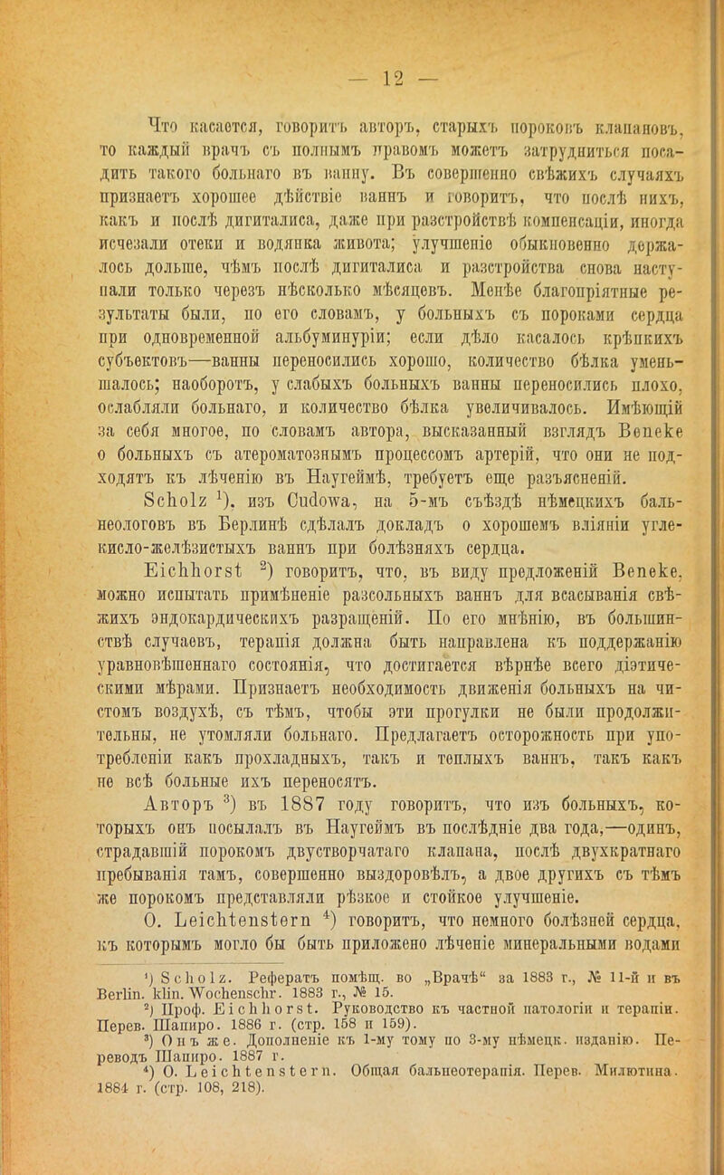 Что касается, говорить авторъ, старыхъ нороковъ влапаяовъ, то каждый врачъ съ полнымъ правомъ можетъ затрудниться поса- дить такого больнаго въ ванну. Въ соверпгенно свѣжихъ случаяхъ признаетъ хорошее дѣйствіе ваннъ и говорить, что нослѣ нихъ, какъ и послѣ дигиталиса, даже при разстройствѣ компенсаціи, иногда исчезали отеки и водянка живота; улучшеніо обыкновенно держа- лось дольше, чѣмъ послѣ дигиталиса и разстройства снова насту- пали только черезъ нѣсколько мѣсяцевъ. Менѣе благопріятные ре- зультаты были, по его словамъ, у больныхъ съ пороками сердца при одновременной альбуминуріи; если дѣло касалось крѣнкихъ субъектовъ—ванны переносились хорошо, количество бѣлка умень- шалось; наоборотъ, у слабыхъ больныхъ ванны переносились плохо, ослабляли больнаго, и количество бѣлка увеличивалось. Имѣющій за себя многое, по словамъ автора, высказанный взглядъ Вѳпеке о больныхъ съ атероматознымъ процессомъ артерій, что они не под- ходятъ къ лѣченію въ Наугеймѣ, требуетъ еще разъяснены. 8сЬоІ2 изъ Сшіотѵа, на 5-мъ съѣздѣ нѣмецкихъ баль- неологовъ въ Берлинѣ сдѣлалъ докладъ о хорошемъ вліяніи угле- кисло-желѣзистыхъ ваннъ при болѣзняхъ сердца. ЕісЬЬогзѣ 2) говоритъ, что, въ виду предложеній Вепеке. можно испытать примѣненіе разеольныхъ ваннъ для всасыванія свѣ- жихъ эндокардическихъ разращеній. По его мнѣнію, въ болынин- ствѣ случаовъ, терапія должна быть направлена къ поддержанію уравновѣгаеннаго состоянія, что достигается вѣрнѣе всего діэтиче- скими мѣрами. Признаетъ необходимость движенія больныхъ на чи- стомъ воздухѣ, съ тѣмъ, чтобы эти прогулки не были продолжи- тельны, не утомляли больнаго. Предлагаетъ осторожность при упо- требленіи какъ прохладныхъ, такъ и топлыхъ ваннъ, такъ какъ не всѣ больные ихъ переносить. Авторъ 3) въ 1887 году говоритъ, что изъ больныхъ, ко- торыхъ онъ иосылалъ въ Наугеймъ въ послѣдніе два года,—одинъ, страдавшій порокомъ двустворчатаго клапана, послѣ двухкратнаго пребыванія тамъ, совершенно выздоровѣлъ, а двое другихъ съ тѣмъ же порокомъ представляли рѣзкое и стойкое улучшеніе. 0. ЬеісЪіеіізіегіі 4) говоритъ, что немного болѣзней сердца, къ которымъ могло бы быть приложено лѣченіе минеральными водамп ') 8 с И о 12. Рефератъ помѣщ. во „Врачѣ за 1883 г., № 11-й и въ Вегііп. кііп. ЛѴоспепзспг. 1883 г., № 15. 2) Проф. ЕісП]юг8і. Руководство къ частной натологіи и терапіи. Дерев. Шапиро. 1886 г. (стр. 158 п 159). 3) Опъ же. Дополнеиіе къ 1-му тому но 3-му нѣмецк. нздапію. Пе- реводъ Шапиро. 1887 г. *) О. Ь е і с ВI е п з і е г п. Общая балыіеотерапія. Перев. Милютина. 1881 г. (стр. 108, 218).