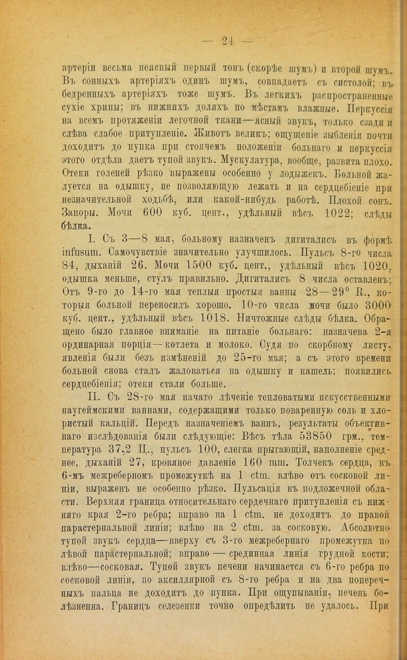 артеріи весьма нелепый первый тонъ (скорѣе шумъ) и второй шумъ. Въ сонныхъ артерілхъ одинъ шумъ, совнадаетъ съ систолой; въ бедрепныхъ артерілхъ тоже шумъ. Въ легкихъ распространенные сухіе хрипы; въ нижнихъ доляхъ по мѣстамъ влажные. Перкуссія на всемъ протлжоніи легочной ткани—ясный звукъ, только сзади и слѣва слабое притупленіе. Животъ великъ; ощущоніе зыбленія почти доходить до пупка при стоячемъ положеніи больнаго и перкуссіл этого отдѣла даетъ тупой звукъ. Мускулатура, вообще, развита плохо. Отеки голеней рѣзко выражены особенно у лодыжекъ. Больной жа- луется на одышку, не позволяющую лежать и на сердцебіеніе при незначительной ходьбѣ, или какой-нибудь работѣ. Плохой сонъ. Запоры. Мочи 600 куб. цент., удѣльный вѣсъ 1022; елѣды бѣлка. I. Съ 3—8 мая, больному назначенъ дигиталисъ въ формѣ іпііібіші. Самочувствіе значительно улучшилось. Пульсъ 8-го числа 84, дыханій 26. Мочи 1500 куб. цент,, удѣльный вѣсъ 1020, одышка меньше, стулъ правильно. Дигиталисъ 8 числа оставленъ: Отъ 9-го до 14-го мая теплыя простыл ванны 28 — 29° В., ко- торый больной переносилъ хорошо. 10-го числа мочи было 3000 куб. цент., удѣльный вѣсъ 1018. Ничтожные слѣды бѣлка. Обра- щено было главное вниманіе на питаніо больнаго: назначена 2-я ординарная порція—котлета и молоко. Судя по скорбному листу, явленія были безъ измѣненій до 25-го мая; а съ этого времени больной снова сталъ жаловаться на одышку и кашель; появились сердцебіенія; отеки стали больше. II. Съ 28-го мая начато лѣченіе тепловатыми искусственными наугеймскими ваннами, содержащими только поваренную соль и хло- ристый кальцій. Передъ назначеніемъ ваннъ, результаты объектив- наго изслѣдованія были слѣдующіе: Вѣсъ тѣла 53850 грм., тем- пература 37,2 Ц., пульсъ 100, слегка прыгающій, наполненіе сред- нее, дыханій 27, кровяное давленіе 160 гаш. Толчокъ сердца, въ 6-мъ можреберномъ проможуткѣ на 1 сіт. влѣво отъ сосковой ли- ши, выраженъ не особенно рѣзко. Пульсація въ подложечной обла- сти. Верхняя граница относительнаго сердечнаго притупленія съ ниж- няго края 2-го ребра; вправо на 1 сіш. не доходитъ до правой парастернальной линіи; влѣво на 2 сіт. за сосковую. Абсолютна тупой звукъ сердца—вверху съ 3-го межребернаго промежутка по лѣвой парастернальной; вправо — срединная линія грудной кости; влѣво—сосковая. Тупой звукъ печени начинается съ 6-го ребра по сосковой линіи, по аксиллярной съ 8-го ребра и на два попереч- ныхъ пальца не доходитъ до пупка. При ощупываніи, печень бо- лѣзненна. Границъ селезенки точно опредѣлить не удалось. При