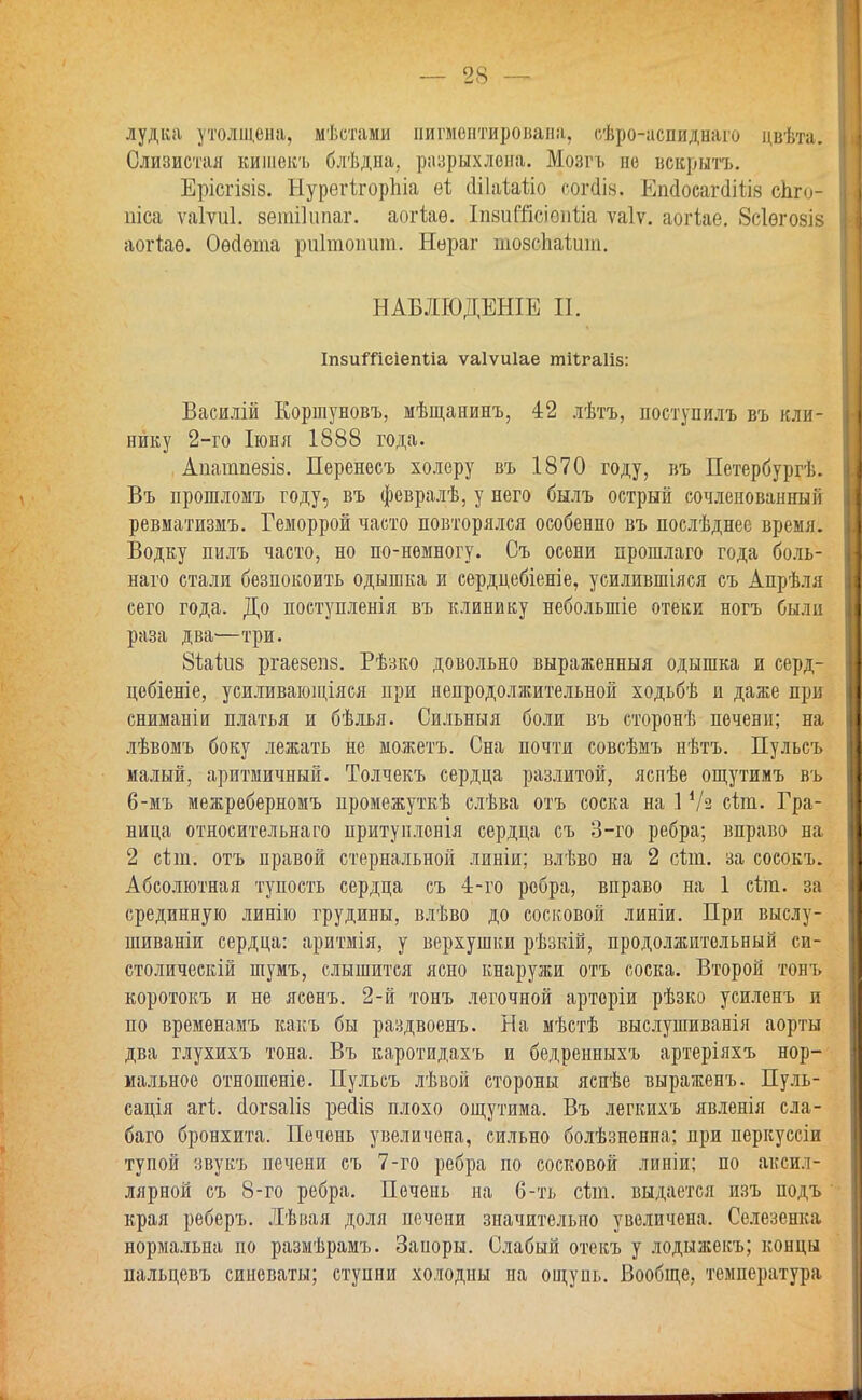 лудка утолщена, мѣстами пигментирована, сѣро-аспиднаго цвѣта. Слизистая кишекъ блѣдна. разрыхлена. Мозгъ не вскрыть. Ерісгізіз. НурегѣгорЬіа еі йііаѣаѣіо согШв. ЕшіосагДШв еЬго- піса ѵаіѵиі. зетііипаг. аогіаѳ. ІпвиЩсівпѣіа ѵаіѵ. аогіае. Зсіѳгозіз аогіаѳ. Оѳсіѳта риітоишп. Нераг тозсЬаіит. НАБДЮДЕНІЕ П. ІпзиШеіепиа ѵаіѵиіае тіігаііз: Василій Ёоршуновъ, мѣщанинъ, 42 лѣтъ, поступилъ въ кли- нику 2-го Іюня 1888 года. Апашпезіз. Перенесъ холеру въ 1870 году, въ Петербурга. Въ прошломъ году, въ февралѣ, у него былъ острый сочленованный ревматизмъ. Геморрой часто повторялся особенно въ послѣднее время. Водку пилъ часто, но по-немногу. Съ осени прошлаго года боль- наго стали безпокоить одышка и сердцебіеніе, усилившіяся съ Апрѣля сего года. До поступленія въ клинику неболыпіе отеки ногъ были раза два—три. йіаіиз ргаезепв. Рѣзко довольно выраженныя одышка и серд- цобіеніе, усиливающіяся при непродолжительной ходьбѣ и даже при сниманіи платья и бѣлья. Сильныя боли въ сторонѣ печени; на лѣвомъ боку лежать не можетъ. Сна почти совсѣмъ нѣтъ. Пульсъ малый, аритмичный. Толчекъ сердца разлитой, яспѣе ощутимъ въ 6-мъ межреберномъ промежуткѣ слѣва отъ соска на 1 */з сіт. Гра- ница относительна го притуилонія сердца съ 3-го ребра; вправо на 2 сіш. отъ правой стернальной линіи; влѣво на 2 с1;ш. за сосокъ. Абсолютная тупость сердца съ 4-го ребра, вправо на 1 сіт. за срединную линію грудины, влѣво до сосковой линіи. При выслу- шиваніи сердца: аритмія, у верхушки рѣзкій, продолжительный си- столически шумъ, слышится ясно кнаружи отъ соска. Второй тонъ коротокъ и не ясенъ. 2-й тонъ легочной артеріи рѣзко усиленъ и по временамъ какъ бы раздвоенъ. На мѣстѣ выслушиванія аорты два глухихъ тона. Въ каротидахъ и бедренныхъ артеріяхъ нор- мальное отношеніе. Пульсъ лѣвой стороны ясиѣе выраженъ. Пуль- сація агі. (іогэаііэ ресііз плохо ощутима. Въ легкихъ явленія сла- баго бронхита. Печень увеличена, сильно болѣзненна; при неркуссіи тупой звукъ печени съ 7-го ребра по сосковой линіи; по аксил- лярной съ 8-го ребра. Печень на б-ть сіт. выдается изъ подъ края реберъ. Лѣвая доля печени значительно увеличена. Селезенка нормальна по размѣрамъ. Заиоры. Слабый отекъ у лодыжекъ; концы пальцевъ синеваты; ступни холодны на ощупь. Вообще, температура