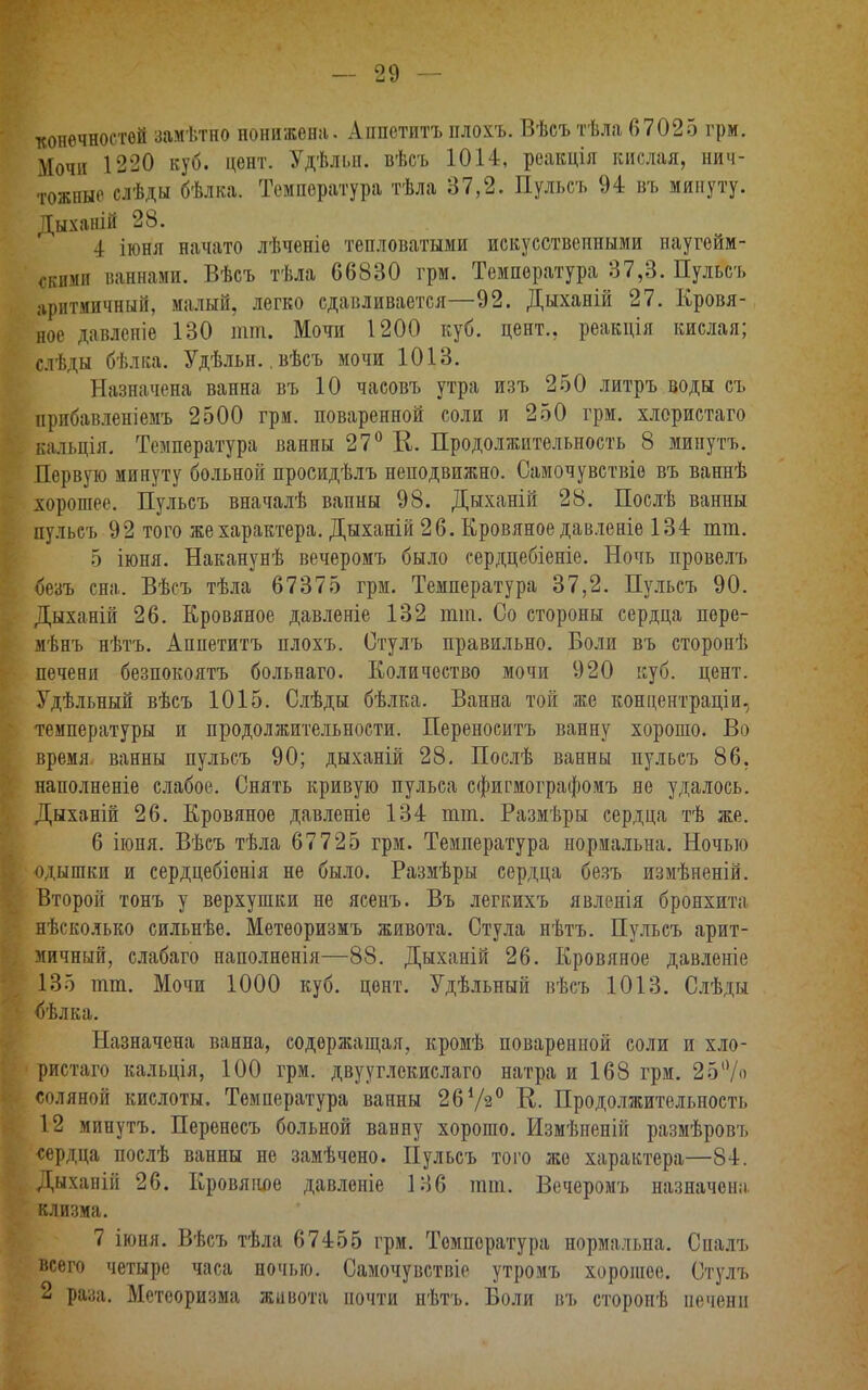 конечностей замѣтно нонижена. Аппетитъ плохъ. Вѣсъ тѣла 67025 грм. Мочи 1220 куб. цент. Удѣльн. вѣсъ 1014, реакція кислая, нич- тожные слѣды бѣлка. Температура тѣла 37,2. Пульсъ 94 въ минуту. Дыханій 28. I іюня начато лѣченіе тепловатыми искусственными наугейм- 0ЦГМЯ ваннами. Вѣсъ тѣла 66830 грм. Температура 37,3. Пульсъ аритмичный, малый, легко сдавливается—92. Дыханій 27. Кровя- ное давленіе 130 тт. Мочи 1200 куб. цент., реакція кислая; слѣды бѣлка. Удѣльн..вѣсъ мочи 1013. Назначена ванна въ 10 часовъ утра изъ 250 литръ воды съ прибавленіемъ 2500 грм. поваренной соли и 250 грм. хлористаго кальція. Температура ванны 27° К. Продолжительность 8 мипутъ. Первую минуту больной просидѣлъ неподвижно. Самочувствіе въ ваннѣ хорошее. Пульсъ вначалѣ вапны 98. Дыханій 28. Послѣ ванны пульсъ 92 того же характера. Дыханій 26. Кровяное давленіе 134 тт. 5 іюня. Наканунѣ вечеромъ было сердцебіеніе. Ночь провелъ безъ сна. Вѣсъ тѣла 67375 грм. Температура 37,2. Пульсъ 90. Дыханій 26. Кровяное давленіе 132 тт. Со стороны сердца поре- мѣнъ нѣтъ. Аппетитъ плохъ. Стулъ правильно. Боли въ сторонѣ печени безпокоятъ больнаго. Количество мочи 920 куб. цент. Удѣльный вѣсъ 1015. Слѣды бѣлка. Ванна той же концентраціи, температуры и продолжительности. Переносить ванну хорошо. Во время ванны пульсъ 90; дыханій 28. Послѣ ванны пульсъ 86, наполненіе слабое. Снять кривую пульса сфигмографомъ не удалось. Дыханій 26. Кровяное давленіе 134 тт. Размѣры сердца тѣ же. 6 іюня. Вѣсъ тѣла 67725 грм. Температура нормальна. Ночью одышки и сердцебіонія не было. Размѣры сердца безъ измѣненій. Второй тонъ у верхушки не ясенъ. Въ легкихъ явленія бронхита нѣсколько сильнѣе. Метеоризмъ живота. Стула нѣтъ. Пульсъ арит- мичный, слабаго наполненія—88. Дыханій 26. Кровяное давленіе 135 тт. Мочи 1000 куб. цент. Удѣльный вѣсъ 1013. Слѣды <)ѣлка. Назначена ванна, содержащая, кромѣ поваренной соли и хло- ристаго кальція, 100 грм. двууглекислаго натра и 168 грм. 25% соляной кислоты. Температура ванны 2672° К. Продолжительность 12 минутъ. Перенесъ больной ванну хорошо. Измѣненій размѣровъ «ердца послѣ ванны не замѣчено. Пульсъ того же характера—84. Дыханій 26. Кровяіше давленіе 136 тт. Вечеромъ назначена клизма. 7 іюня. Вѣсъ тѣла 67455 грм. Температура нормальна. Спалъ всего четыре часа ночью. Самочувствіе утромъ хорошее. Стулъ 2 раза. Метеоризма живота почти нѣтъ. Боли въ стороиѣ печени