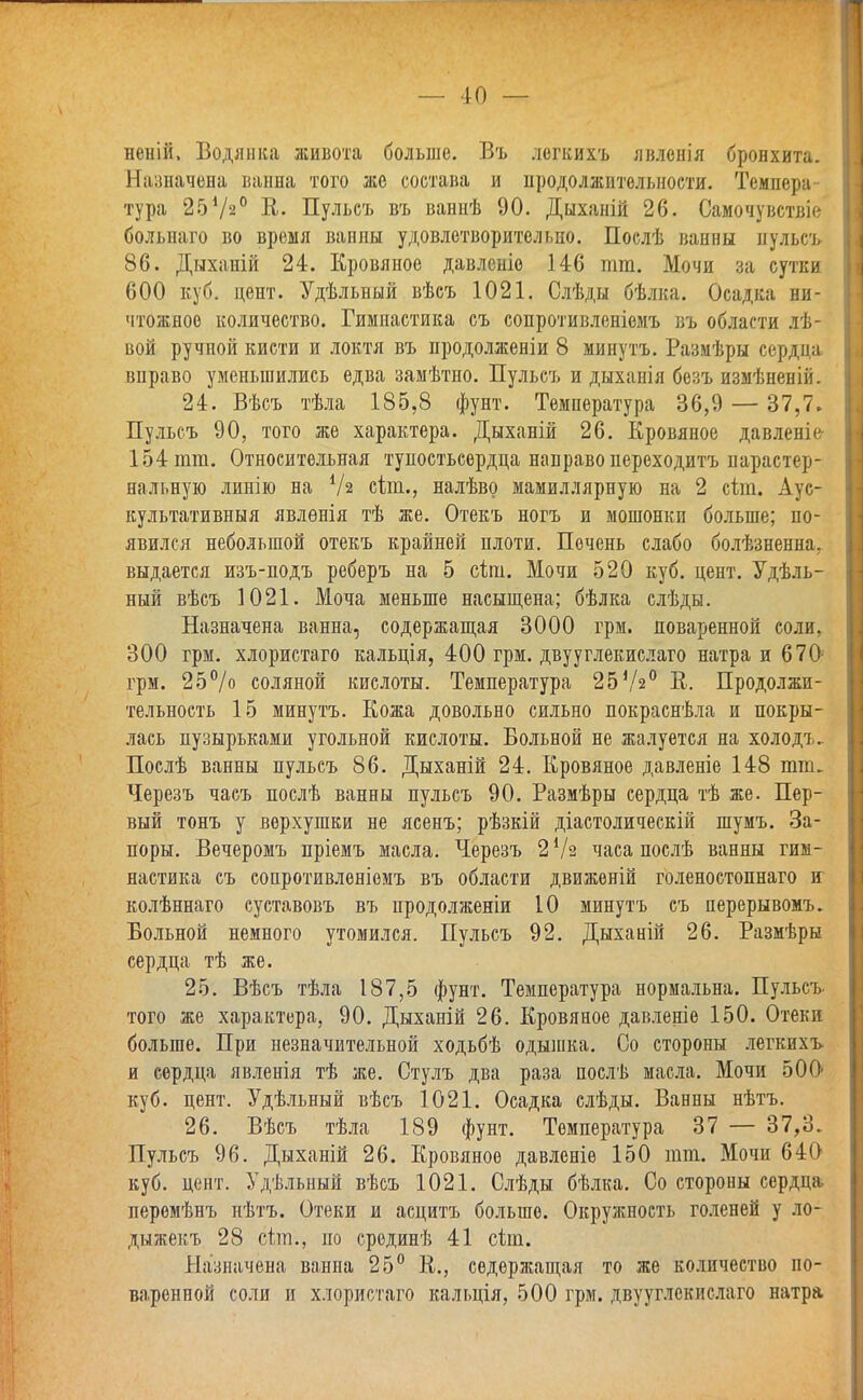 — 10 — неній, Водянка живота больше. Въ легкихъ явленья бронхита. Назначена ванна того же состава и продолжительности. Темпера тура 25Ѵ20 К. Пульсъ въ ваннѣ 90. Дыханій 26. Самочувствіе больнаго во время ванны удовлетворительно. Послѣ ванны пульсъ 86. Дыханій 24. Кровяное давленіо 146 тт. Мочи за сутки 600 куб. цент. Удѣльный вѣсъ 1021. Слѣды бѣлка. Осадка ни- чтожное количество. Гимнастика съ сопротивленіемъ въ области лѣ- вой ручпой кисти и локтя въ продолженіи 8 минутъ. Размѣры сердца вправо уменьшились едва замѣтно. Пульсъ и дыханія безъ измѣненій. 24. Вѣсъ тѣла 185,8 фунт. Температура 36,9 — 37,7» Пульсъ 90, того же характера. Дыханій 26. Кровяное давленк 154 тт. Относительная тупостьсердца направо переходитъ нарастер- нальную линію на У2 сіт., налѣво мамиллярную на 2 сіт. Аус- культативныя явлѳнія тѣ же. Отекъ ногъ и мошонки больше; по- явился небольшой отекъ крайней плоти. Печень слабо болѣзненна. выдается изъ-подъ реберъ на 5 сіт. Мочи 520 куб. цент. Удель- ный вѣсъ 1021. Моча меньше насыщена; бѣлка слѣды. Назначена ванна, содержащая 3000 грм. поваренной соли, 300 грм. хлористаго кальція, 400 грм. двууглекислаго натра и 670 грм. 25% соляной кислоты. Температура 25Уг° В. Продолжи- тельность 15 минутъ. Кожа довольно сильно покраснѣла и покры- лась пузырьками угольной кислоты. Больной не жалуется на холодъ- Послѣ ванны пульсъ 86. Дыханій 24. Кровяное давленіе 148 тт. Черезъ часъ послѣ ванны пульсъ 90. Размѣры сердца тѣ же. Пер- вый тонъ у верхушки не ясенъ; рѣзкій діастолическій шумъ. За- поры. Вечеромъ пріемъ масла. Черезъ 2 У г часа послѣ ванны гим- настика съ сопротивленіемъ въ области движѳній голеностопнаго и колѣннаго суставовъ въ продолжении 10 минутъ съ перерывомъ. Больной немного утомился. Пульсъ 92. Дыханій 26. Размѣры сердца тѣ же. 25. Вѣсъ тѣла 187,5 фунт. Температура нормальна. Пульсъ того же характера, 90. Дыханій 26. Кровяное давленіе 150. Отеки больше. При незначительной ходьбѣ одышка. Со стороны легкихъ и сердца явленія тѣ же. Стулъ два раза послѣ масла. Мочи 500< куб. цент. Удѣльный вѣсъ 1021. Осадка слѣды. Ванны нѣтъ. 26. Вѣсъ тѣла 189 фунт. Температура 37 — 37,3. Пульсъ 96. Дыханій 26. Кровяное давленіе 150 тт. Мочи 64О1 куб. цент. Удѣльный вѣсъ 1021. Слѣды бѣлка. Со стороны сердца перомѣпъ иѣтъ. Отеки и асцитъ больше. Окружность голеней у ло- дыжекъ 28 сіт., по сродинѣ 41 сіт. Назначена ванна 25° К., содержащая то же количество по- варенной соли и хлористаго кальція, 500 грм. двууглекислаго натра