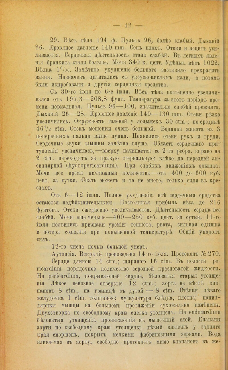 29. Вѣеъ тѣла 194 ф. Пульеъ 96, болѣо слабый. Дыханій 26. Кровяное давленіе 140 тт. Сонъ плохъ. Отеки и аецитъ уса- ливаются. Сердечная деятельность стала слабѣй. Въ легкихъ яв.'п- нія бронхита стали больше. Мочи 340 к, цент. Удѣльн. вѣсъ 1022. Бѣлка 1°/оо. Замѣтное ухудшеніе больнаго заставило прекратить ванны. Назначенъ дигиталисъ съ уксуснокислымъ кали, а потомъ были испробованы и другія сордечныя средства. Съ 30-го іюня по 6-е іюля. Вѣсъ тѣла постепенно увеличи- вался отъ 197,8—208,8 фунт. Температура за этотъ періодъ вре- мени нормальная. Пульсъ 96—100, значительно слабѣй нрежняго. Дыханій 26—28. Кровяное давленіе 140—130 тт. Отеки рѣзко увеличились. Окружность голеней у лодыжекъ 30 сіт.; по срединѣ 46 Уз сіт. Отекъ мошонки очень большой. Водянка живота на 3 поперечныхъ пальца выше пупка. Появились отеки рукъ и груди. Сердечные звуки слышны замѣтно глуше. Область сердечнаго при- тупленія увеличилась,—вверху начинается со 2-го ребра, вправо на 2 сіт. переходитъ за правую стернальную; влѣво до передней ак- силлярной (пусІгорѳгісагШит). При слабыхъ движеш'яхъ одышка. Мочи все время ничтожныя количества—отъ 400 до 600 куб. цент, за сутки. Спать можетъ и то не много, только сидя въ кре- слахъ. Отъ 6—12 іюля. Полное ухудшеніе; всѣ сердечныя средства остаются недѣйствительными. Постоянная прибыль вѣса до 21(3 фунтовъ. Отеки ежедневно увеличиваются. Дѣятѳльность сердца все слабѣй. Мочи еще меньше—400—250 куб. цент, за сутки. 11-го іюля появились признаки уреміи: тошнота, рвота, сильная одышка и потеря сознанія при повышенной температурѣ. Общій упадокъ силъ. 12-го числа ночью больной умѳръ. Аутопсія. Вскрытіе произведено 14-го іюля. Протоколъ № 270. Сердце длиною 14 сіт.; шириною 16 сіш. Въ полости ре- гісагсИит порядочное количество серозной красноватой жидкости. На регісагсііит, покрывающей сердце, бѣловатыя старыя утолще- нія Лѣвое венозное отверстіе 12 еЬт.; аорта на мѣстѣ кла- пановъ 8 сіт., на границѣ съ дугой — 8 йш. Стѣнки лѣваго I желудочка 1 сіт. толщиною; мускулатура блѣдна, плотна; папил- лярный мышцы на болыпомъ протяжении сухожильно пзмѣнены. Двухстворка по свободному краю слегка утолщена. На ешіосагсііііпі бѣловатыя утолщенія, проникающія въ мышечный слой. Клапаны аорты по свободному краю утолщены; лѣвый клананъ у задняго края сморщенъ, покрыть мелкими фибринозными зернами. Вода вливаемая въ аорту, свободно протекаетъ мимо клапановъ въ же-