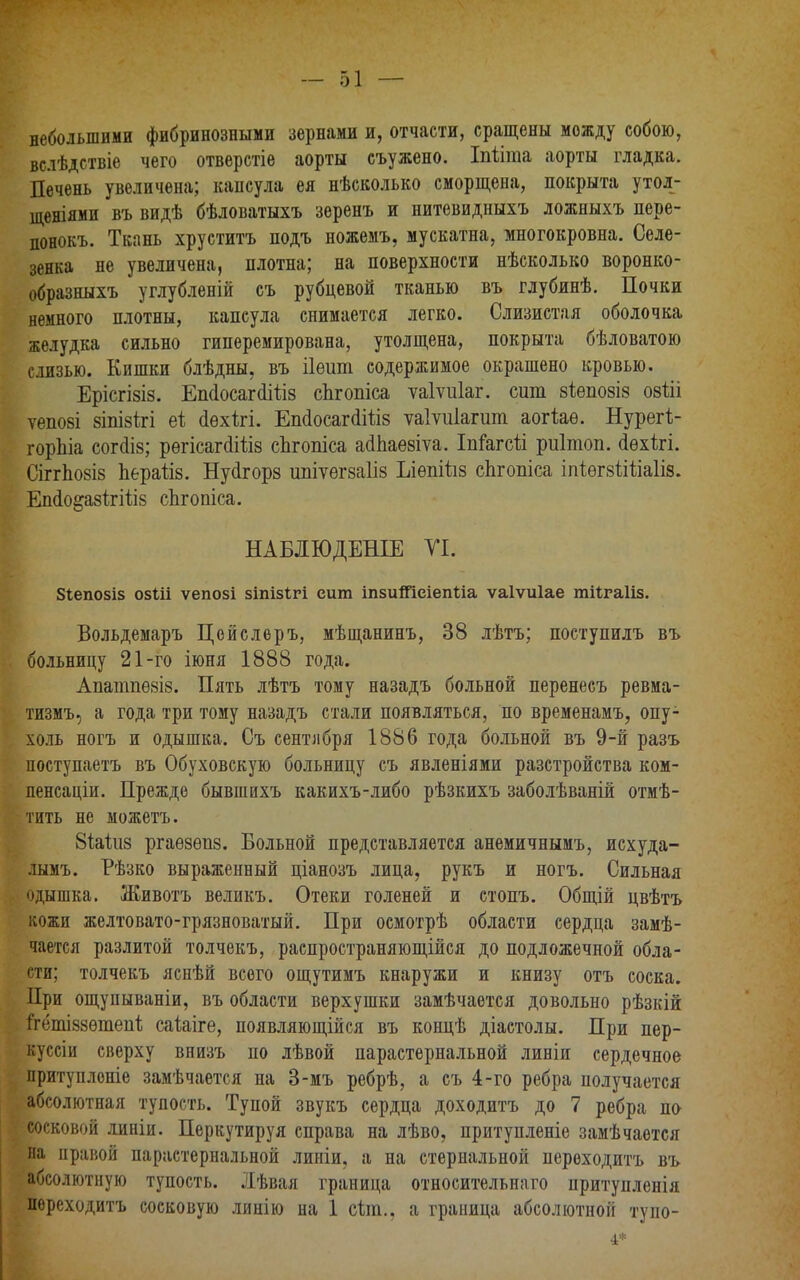 небольшими фибринозными зернами и, отчасти, сращены можду собою, вслѣдствіѳ чего отверстіе аорты съужено. Іпііта аорты гладка. Печень увеличена; капсула ея нѣсколько сморщена, покрыта утол- щеніями въ видѣ бѣловатыхъ зеренъ и нитевидныхъ ложныхъ пере- понокъ. Ткань хруститъ подъ ножемъ, мускатна, многокровна. Селе- зенка не увеличена, плотна; на поверхности нѣсколько воронко- образныхъ углубленій съ рубцевой тканью въ глубинѣ. Почки немного плотны, капсула снимается легко. Слизистая оболочка желудка сильно гиперемирована, утолщена, покрыта бѣловатою г.шзыо. Кишки блѣдны, въ ііѳит содержимое окрашено кровью. Ерісгізіз. ЕікіосагсіШз сЬгопіса ѵаіѵиіаг. сит зіепозіз оэііі ѵепові зтізігі ех сіѳхігі. ЕшІосагсІШз ѵаіѵиіагшп аогіаѳ. Нурегі- горЬіа согсііз; рѳгісагсІШз сЬгопіса агіпаезіѵа. Іпіагсѣі риітоп. (іѳхігі. СіггЬозіз Ьераііз. НуЛгорз ипіѵѳгзаііз Ъіѳпіііз сЬгошса іпіѳгзііііаііз. ЕшІо&азігШз сЬгопіса. ; НАБЛЮДЕНІЕ УІ. Зіепозіз озШ ѵепозі зіпізігі еит іпзиШсіеіШа ѵаіѵиіае тіігаііз. Вольдемаръ Цейслеръ, мѣщанинъ, 38 лѣтъ; поступилъ въ больницу 21-го іюня 1888 года. Апапшѳзіз. Пять лѣтъ тому назадъ больной перенесъ ревма- тизмъ, а года три тому назадъ стали появляться, по временамъ, опу- холь ногъ и одышка. Съ сентября 1886 года больной въ 9-й разъ поступаетъ въ Обуховскую больницу съ явленіями разстройства ком- пенсации Прежде бывшихъ какихъ-либо рѣзкихъ заболѣваній отмѣ- тить не можетъ. Віайіз ргаѳзѳпз. Больной представляется анемичнымъ, исхуда- лымъ. Рѣзко выраженный ціанозъ лица, рукъ и ногъ. Сильная одышка. Животъ великъ. Отеки голеней и стопъ. Общій цвѣтъ кожи желтовато-грязноватый. При осмотрѣ области сердца замѣ- чается разлитой толчекъ, распространяющиеся до подложечной обла- сти; толчекъ яснѣй всего ощутимъ кнаружи и книзу отъ соска. При ощупываніи, въ области верхушки замѣчается довольно рѣзкій ігёпііззѳтепі; саіаіге, появляющійся въ концѣ діастолы. При пер- куссіи сверху внизъ по лѣвой парастернальной линіи сердечное притуплоніе замѣчается на 3-мъ ребрѣ, а съ 4-го ребра получается абсолютная тупость. Тупой звукъ сердца доходитъ до 7 ребра по сосковой линіи. Перкутируя справа на лѣво, притупленіе замѣчается на правой парастернальной линіи, а на стернальной переходитъ въ абсолютную тупость. Лѣвая граница относительнаго притупленія переходитъ сосковую линію на 1 сіт., а граница абсолютной тупо-