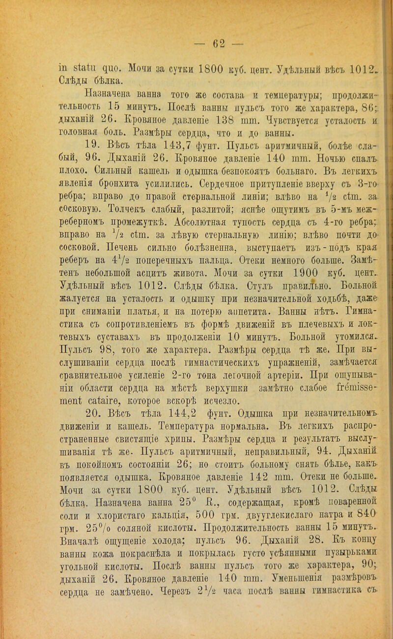 іп 8Іаіп ^ио. Мочи за сутки 1800 куб. цент. Удѣльный вѣсъ 1012. Слѣды бѣлка. Назначена ванна того же состава и температуры; продолжи- тельность 15 минутъ. Послѣ ванны пульсъ того же характера, 86; дыханій 26. Кровяное давлоніе 138 тт. Чувствуется усталость и головная боль. Размѣры сердца, что и до ванны. 19. Вѣсъ тѣла 143,7 фунт. Пульсъ аритмичный, болѣе сла- бый, 96. Дыханій 26. Кровяное давленіе 140 тт. Ночью спалъ плохо. Сильный кашель и одышка безпокоятъ больнаго. Въ легкихъ явленія бронхита усилились. Сердечное притупленіе вверху съ 3-го ребра; вправо до правой стернальной линіи; влѣво на V2 с^т- за сосковую. Толчекъ слабый, разлитой; яснѣе ощутимъ въ 5-мъ меж- реберномъ промежуткѣ. Абсолютная тупость сердца съ 4-го ребра; вправо на У2 сіт. за лѣвую стернальную линію; влѣво почти до- сосковой. Печень сильно болѣзненна, выступаетъ изъ-подъ края реберъ на 4*/2 поперечныхъ пальца. Отеки немного больше. Замѣ- тенъ небольшой асцитъ живота. Мочи за сутки 1^00 куб. цент. Удѣльный вѣсъ 1012. Слѣды бѣлка. Стулъ правильно. Больной жалуется на усталость и одышку при незначительной ходьбѣ, даже при сниманіи платья, и на потерю аппетита. Ванны нѣтъ. Гимна- стика съ сопротивленіемъ въ формѣ движеній въ плечевыхъ и лок- тевыхъ суставахъ въ продолженіи 10 минутъ. Больной утомился. Пульсъ 98, того же характера. Размѣры сердца тѣ же. При вы- слушиваніи сердца послѣ гимнастическихъ упражненій, замѣчается сравнительное усиленіе 2-го тона легочной артеріи. При ощупыва- ніи области сердца на мѣстѣ верхушки замѣтно слабое ігбшіззе- тѳп1; саіаігѳ, которое вскорѣ исчезло. 20. Вѣсъ тѣла 144,2 фунт. Одышка при незначительномъ движеніи и кашель. Температура нормальна. Въ легкихъ распро- страненные свистящіе хрипы. Размѣры сердца и результата выслу- шиванія тѣ же- Пульсъ аритмичный, неправильный, 94. Дыханій въ покойномъ состояніи 26; но стоитъ больному снять бѣлье, какъ появляется одышка. Кровяное давленіе 142 тт. Отеки не больше. Мочи за сутки 1800 куб. цент. Удѣльный вѣсъ 1012. Слѣды бѣлка. Назначена ванна 25° К., содержащая, кромѣ поваренной соли и хлористаго кальція, 500 грм. двууглекислаго натра и 840 грм. 25°/о соляной кислоты. Продолжительность ванны 15 минутъ. Вначалѣ ощущеніе холода; пульсъ 96. Дыхапій 28. Къ концу ванны кожа покраснѣла и покрылась густо усѣянными пузырьками угольной кислоты. Послѣ ванны пульсъ того же характера, 90; дыханій 26. Кровяное давленіо 140 тт. Уменьшенія размѣровъ сердца не замѣчено. Черезъ 2 Уз часа нослѣ вавны гимнастика съ-