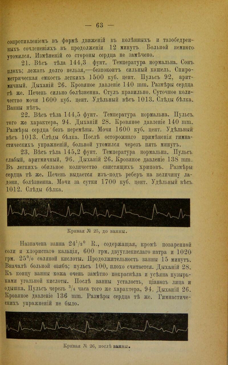 сопротивленіемъ въ формѣ движеній въ колѣнныхъ и тазобедрен- ныхъ сочлененіяхъ въ продолженіи 12 минутъ Больной немного утомился. Измѣнѳній со стороны сердца не замѣчено. 21. Вѣсъ тѣла 144,3 фунт. Температура нормальна. Сонъ плохъ; лежать долго нельзя,—безпокоитъ сильный кашель. Спиро- метрическая емкость легкихъ 1500 куб. цент. Пульсъ 92, арит- мичный. Дыханій 26. Кровяное давленіе 140 шт. Размѣры сердца тѣ же. Печень сильно болѣзненна. Стулъ правильно. Суточное коли- чество мочи 1600 куб. цент. Удѣльный вѣсъ 1013. Слѣды бѣлка. Ванны нѣтъ. 22. Вѣсъ тѣла 144,5 фунт. Температура нормальна. Пульсъ того же характера, 94. Дыханій 28. Кровяное давленіе 140 тт. Размѣры сердца безъ перемѣны. Мочи 1600 куб. цент. Удѣльный вѣсъ 1013. Слѣды бѣлка. Послѣ осторожнаго примѣненія гимна- стическихъ упражненій, больной утомился черезъ пять минутъ. 23. Вѣсъ тѣла 145,2 фунт. Температура нормальна. Пульсъ слабый, аритмичный, 96. Дыханій 26. Кровяное давленіе 138 тт. Въ легкихъ обильное количество свистящихъ хриповъ. Размѣры сердца тѣ же. Печень выдается изъ-подъ реберъ на величину ла- дони, болѣзненна. Мочи за сутки 1700 куб. цент. Удѣльный вѣсъ. 1012. Слѣды бѣлка. Кривая № 25, до ванны. Назначена ванна 2472° К., содержащая, кромѣ поваренной соли и хлористаго кальція, 600 грм. двууглекислаго натра и 1020 грм. 25% соляной кислоты. Продолжительность ванны 15 минутъ. Вначалѣ больной озябъ; пульсъ 100, плохо считается. Дыханій 28. Къ концу ванны кожа очень замѣтно покраснѣла и усѣяна пузырь- ками угольной кислоты. Послѣ ванны усталость, ціанозъ лица и одышка. Пульсъ черезъ 3А часа того же характера, 94. Дыханій 26. Кровяное давленіе 136 тт. Размѣры сердца тѣ же. Римнастиче- скихъ упражненій не было. Кривая Л» 26, нослѣ ванны»