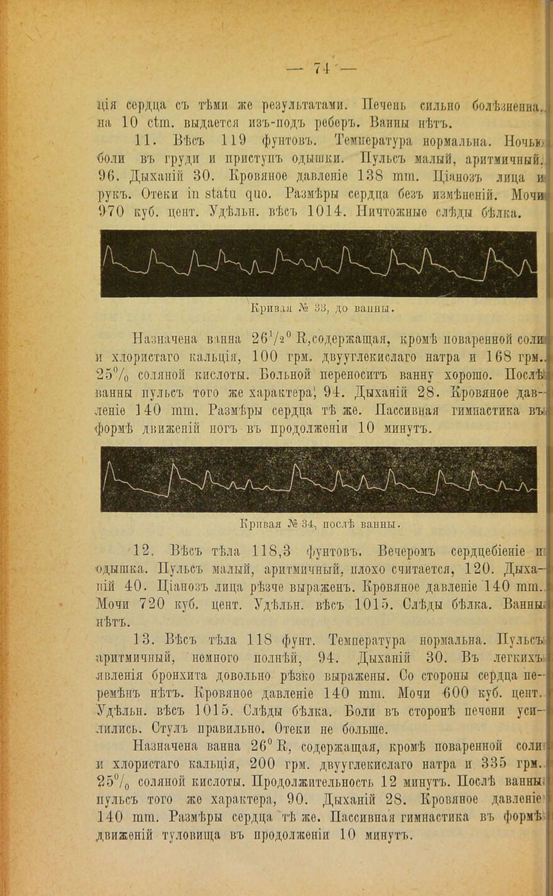 ція сердца съ тѣми же результатами. Печень сильно болѣзненна. на 10 сіт. выдается изъ-подъ реберъ. Ванпы иѣтъ. 11. Бѣсъ 119 фунтовъ. Температура нормальна. Ночь* (юли въ груди и приступъ одышки. Пульсъ малый, аритмичный. 96. Дыханій 30. Кровяное давленіе 138 тт. Ціянозъ лица и рукъ. Отеки іп зШи ^^10. Размѣры сердца безъ измѣненій. Мочи 970 куб. цент. Удѣльн. вѣсъ 1014. Ничтожные слѣды бѣлка. Кривая № 33, до ванны. Назначена в:шна 2672° В.,содержащая, кромѣ поваренной соли и хлористаго кальція, 100 грм. двууглекислаго натра и 168 грм., 25% соляной кислоты. Больной переносить ванну хорошо. Послѣі ванны пульсъ того же характера^ 94. Дыханій 28. Кровяное дав- леніе 140 тт. Размѣры сердца тѣ же. Пассивная гимнастика въі формѣ движеній ногъ въ продолженіи 10 минутъ. Кривая № 34, послѣ ванны. -12. Вѣсъ тѣла 118,3 фунтовъ. Вечеромъ сердцебіеніе и; одышка. Пульсъ малый, аритмичный, плохо считается, 120. Дыха- пій 40. Ціанозъ лица рѣзче выраженъ. Кровяное давленіе 140 тт.. Мочи 720 куб. цент. Удѣльн. вѣсъ 1015. Слѣды бѣлка. Ванньы нѣтъ. 13. Вѣсъ тѣла 118 фунт. Температура нормальна. Пульсы аритмичный, немного полнѣй, 94. Дыханій 30. Въ легкихъь нвленія бронхита довольно рѣзко выражены. Со стороны сердца пѳ- ремѣнъ нѣтъ. Кровяное давленіе 140 тт. Мочи 600 куб. цент. Удѣльн. вѣсъ 1015. Слѣды бѣлка. Боли въ сторонѣ печени уси- лились. Стулъ правильно. Отеки не больше. Назначена ванна 26° К, содержащая, кромѣ поваренной соли; и хлористаго кальція, 200 грм. двууглекислаго натра и 335 грм. 25°/0 соляной кислоты. Продолжительность 12 минутъ. Послѣ ванныі пульсъ того же характера, 90. Дыханій 28. Кровяное давлсніе 140 тт. Размѣры сердца тѣ же. Пассивная гимнастика въ формѣ^ движѳній туловища въ продолженіи 10 минутъ.