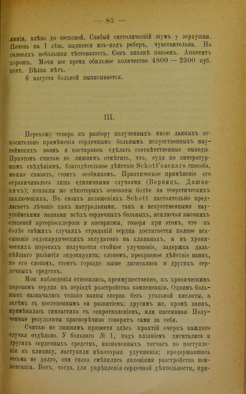 диніи, влѣво до сосковой. Слабый систолическій шумъ у верхушки. Печень на 1 сіш. выдается изъ-подъ реберъ, чувствительна. На голеняхъ небольшая тѣстоватость. Сонъ вполнѣ покоенъ. Аппетитъ хорошъ. Мочи все время обильное количество 4800 — 2300 куб. цент. Бѣлка нѣтъ. 6 августа больной выписывается. III. Перехожу теперь къ разбору полученныхъ мною данныхъ от- носительно примѣненія сердечнымъ больнымъ искусствеяныхъ нау- геймскихъ ваннъ и постараюсь сдѣлать соотвѣтственные выводы. Приэтомъ считаю не лишнимъ отмѣтить, что, судя по литератур- нымъ свѣдѣніямъ, благодѣтельное дѣйствіе ЗсЬой'овскаго способа, можно сказать, стоитъ особнякомъ. Практическое примѣненіе его ■ограничивалось лишь единичными случаями (Верницъ, Дашке- вичъ); похвалы же нѣкоторыхъ основаны болѣе на теоретическихъ заключеніяхъ. Въ своихъ положеніяхъ 8спои настоятельно пред- лагаете лѣчѳніе какъ натуральными, такъ и искусственными нау- угеймскими ваннами всѣхъ сердечныхъ больныхъ, исключая высокихъ степеней артѳріосклероза и аневризмы, говоря при этомъ, что въ ■болѣе свѣжихъ случаяхъ страданій сердца достигается полное вса- сываніе эндокардическихъ эксудатовъ на клапанахъ, а въ хрони- ческихъ порокахъ получается стойкое улучшение, задержка даль- нѣйшаго развитія эндокардита; словомъ, прекрасное дѣйствіе ваннъ, но его словамъ. стоитъ гораздо выше дигиталиса и другихъ сер- дечныхъ средствъ. Мои наблюденія относились, преимущественно, къ хроническимъ порокамъ сердца въ періодѣ разстройства компенсаціи. Однимъ боль- нымъ назначались только ванны сперва безъ угольной кислоты, а затѣмъ съ постепеннымъ ея развитіемъ; другимъ же, кромѣ ваннъ, примѣнялась гимнастика съ сопротивленіомъ, или пассивная. Полу- ченные результаты краснорѣчиво говорятъ сами за себя. Считаю не лишнимъ привести здѣсь крактій очеркъ каждаго •случая отдѣльно. У больнаго № 1, подъ вліяніемъ дигиталиса и другихъ сердечныхъ средствъ, назначенныхъ тотчасъ по поступле- ніи въ клинику, наступили нѣкоторыя улучшенія; продержавшись весьма не долго, они снова смѣнились явленіями разстройства ком- ленсаціи. Вотъ. тогда, для укрѣпленія сердечной дѣятельности, при-