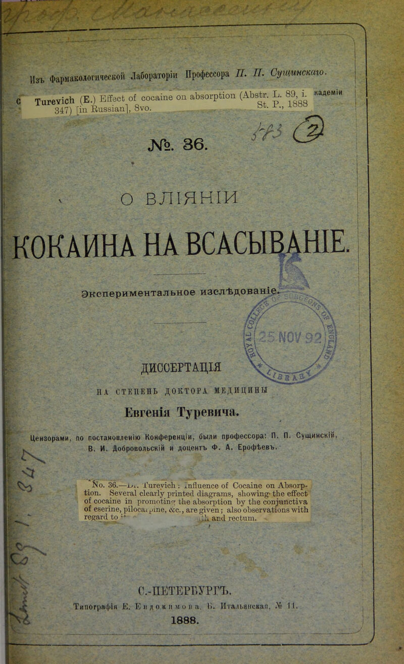 Изъ Фармакологической Лабораторіи Профессора П. П. Сущшстго. с ТигѳѵісН (Е.) Еі?всьоІ сосаіпе оп аЬзогрЬіоп (АЬзкг. Ь. 89 ^ кадеміи 3-17) І1П Кпякіап], 8ѵо. ^Ь- •> №. 36. О ВЛІЯНІИ КОКАИНА НА ВСАСЫВАНІЕ Экспериментальное изелѣдованіе. #^ ДИССЕРТАЩЯ НА СТЕПЕНЬ ДОКТОРА МЕДИЦИНЫ Евгенія Туревича. Цензорами, по постановлению Конференціи, Ліли профессора: П. П. Сущинскій. В, И. Добровольскій и доцентъ Ф. А. Ерофѣевъ. V <1 _ N0. 36.—ГигеуісЬ ; ^пПиепсе оГ Сосаіпе оп АЪзогр- ѣіоп. 8еѵега1 сіеагіу ргіпіе(1 йіадгагаз, 8Іго\ѵте* іЬе ейГесЬ о! сосаше іп рготойп'г ЬЬе аЪзогрйоп Ъу ѣЬе соп^ипс1ііѵа евегіпе, рііосаі ^>ше, (?сс., аге ^ѵета.; аізо оЪзегѵаѣіопз \ѵііЬ г. ■ ' гейЯ1■(I^:о=^ апсі гесЬпт. г.- С.-ПЕТЕРБУРГЪ. Типограі|)ін Е. К II док м МОП а. 15. Ита.іьянская, 1 1888.