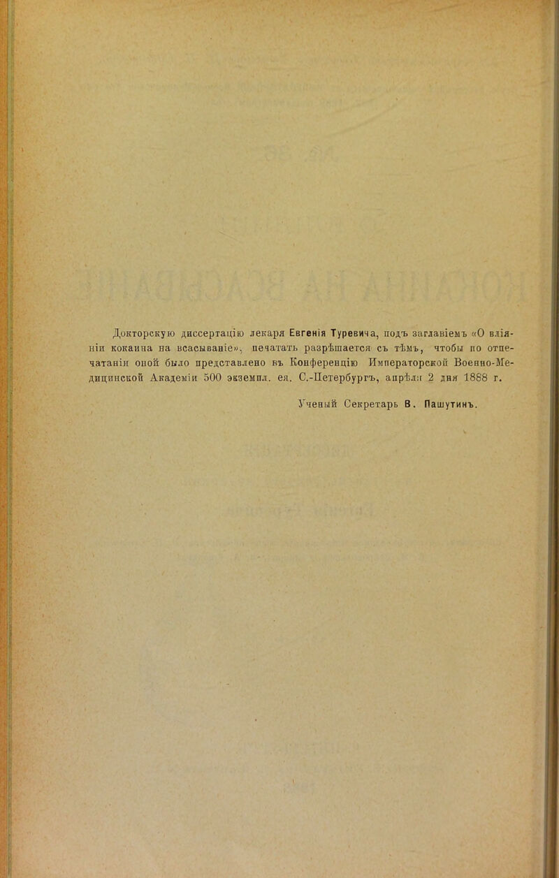 Докторскую диссертаціш лекаря Евгенія Туревича, подъ заглавіемъ «О влія- ніи кокаина на всасываиіе», печатать разрѣшается съ тѣмь, чтобы по отпе- чатаніи оиой было представлено въ Конференцію Императорекоіі Военно-Ме- дицпнсиой Академіи 500 экземпд. ея. С.-Петербургъ, апрѣліг 2 дня 1868 г. Ученый Секретарь В. Пашутинъ.