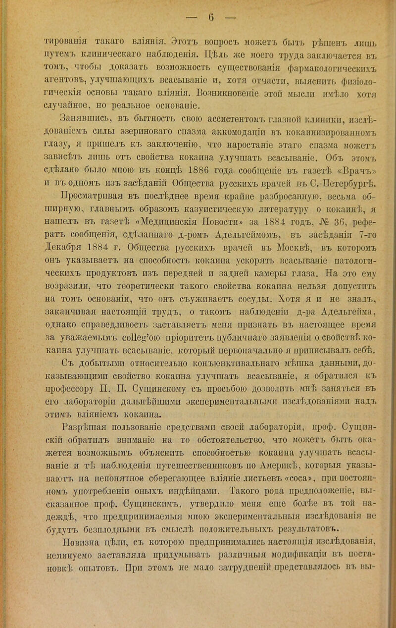 — о — тироваііія такаго вліянія. Этотъ попросъ можетъ быть рѣшенъ лііші. ііутелп. клиническаго иаблюденія. Цѣль же моего труда заключается ю, томъ, чтобы доказать возможность суіцествонанія фармакологііческихъ агентовъ, улучшающііхъ всасываніе и, хотя отчасти, выяснить физіоло- гическія основы такаго вліянія. Вояникновепіе этой мысли имѣло хотя случайное, но реальное основаніе. Занявшись, въ бытность свою ассистентолъ глазной клиники, изслѣ- дованіемъ силы эзериноваго спазма аккомодаціи въ кокаинизированномъ глазу, я пришелъ къ заключенію, что наростаніе этаго спазма можетт^ зависѣть лишь отъ свойства кокаина улучшать всасываніе. Объ этомъ сдѣлано было мною въ концѣ 1886 года сообщеніе въ газетѣ «Врачъ» и въ одномъ изъ засѣданій Общества русскихъ врачей въ С.-Петербург!^. Просматривая въ послѣднее время крайне разбросанную, весьма об- ширную, главнымъ образомъ казуистическую литературу о кокаинѣ, я нашелъ въ газетѣ «Медицинскія Новости» за 1884 годъ, 36, рефе- ратъ сообщенія, сдѣлаинаго д-ромъ Адельгейзюмъ, въ засѣданіп 7-го Декабря 1884 г. Обш;ества русскихъ врачей въ ІМосквѣ, въ которомъ онъ указываетъ на способность кокаина ускорять всасываніе патологи- ческихъ продуктовъ изъ передней и задней камеры глаза. На это ему возразили, что теоретически такого свойства кокаина нельзя допустить на томъ основаніи, что онъ съуживаетъ сосуды. Хотя я и не зналъ, заканчивая настоящій трудъ, о такомъ наблюденіи д-ра Адельгейма, однако справедливость заставляетъ меня признать въ настоящее время за уважаемымъ соИе^'ою пріоритетъ публичнаго заявленія о свойствѣ ко- каина улучшать всасываніе, который первоначально я приписывалъ себѣ. Съ добытьвиі относительно конъюнктивальнаго мѣшка данными, до- казывающими свойство кокаина улучшать всасываніе, я обратился къ профессору П. П. Сущинскому съ просьбою дозволить мнѣ заняться въ его лабораторіи дальнѣйшими экспериментальными изслѣдованіями надъ этимъ вліяніемъ кокаина. Разрѣшая пользованіе средствами своей лабораторіи, проф. Сущин- скій обратилъ внпманіе на то обстоятельство, что моікетъ быть ока- жется возможнымъ объяснить способностью кокаина улучшать всасы- ваніе и тѣ наблюденія путешественниковъ но Америкѣ, который указы- ваютъ на непонятное сберегающее вліяніе листьевъ «соса>, при постоян- номъ употребленіи оныхъ индѣйцами. Такого рода нредпололсеніе, вы- сказанное проф. Сущипскимъ, утвердило меня еще болѣе въ той на- делсдѣ, что предпринимаемый мною экспериментальный изслѣдованія не будуттз безплодными въ смыслѣ положительныхт, результатовъ. Новизна дѣли, съ которою предпринима.!іись настоящія изслѣдованія, неминуемо заставляла придумывать различный модификаціи въ поста- новк'1; опытовъ. При этомъ не мало затрудненій представлялось ъъ вы-